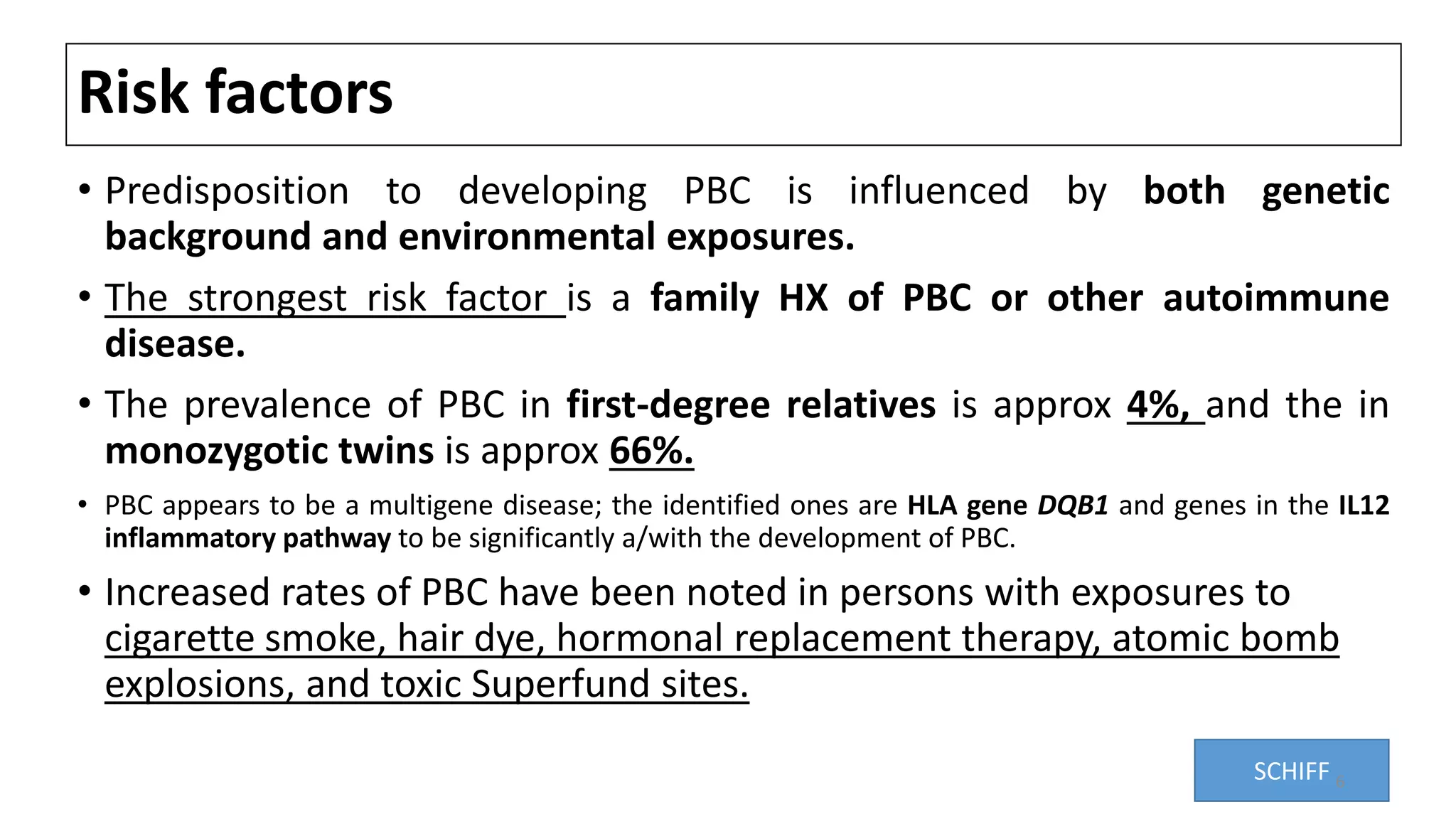 Risk factors
• Predisposition to developing PBC is influenced by both genetic
background and environmental exposures.
• The strongest risk factor is a family HX of PBC or other autoimmune
disease.
• The prevalence of PBC in first-degree relatives is approx 4%, and the in
monozygotic twins is approx 66%.
• PBC appears to be a multigene disease; the identified ones are HLA gene DQB1 and genes in the IL12
inflammatory pathway to be significantly a/with the development of PBC.
• Increased rates of PBC have been noted in persons with exposures to
cigarette smoke, hair dye, hormonal replacement therapy, atomic bomb
explosions, and toxic Superfund sites.
SCHIFF 6
 