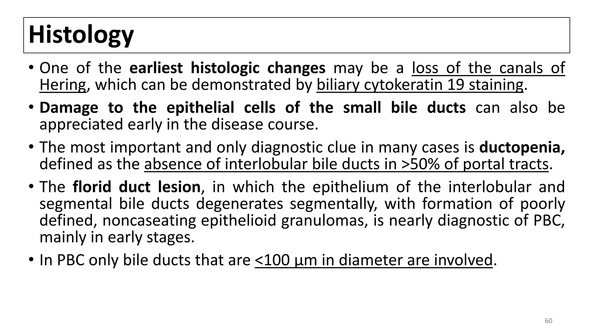 Histology
• One of the earliest histologic changes may be a loss of the canals of
Hering, which can be demonstrated by biliary cytokeratin 19 staining.
• Damage to the epithelial cells of the small bile ducts can also be
appreciated early in the disease course.
• The most important and only diagnostic clue in many cases is ductopenia,
defined as the absence of interlobular bile ducts in >50% of portal tracts.
• The florid duct lesion, in which the epithelium of the interlobular and
segmental bile ducts degenerates segmentally, with formation of poorly
defined, noncaseating epithelioid granulomas, is nearly diagnostic of PBC,
mainly in early stages.
• In PBC only bile ducts that are <100 μm in diameter are involved.
60
 