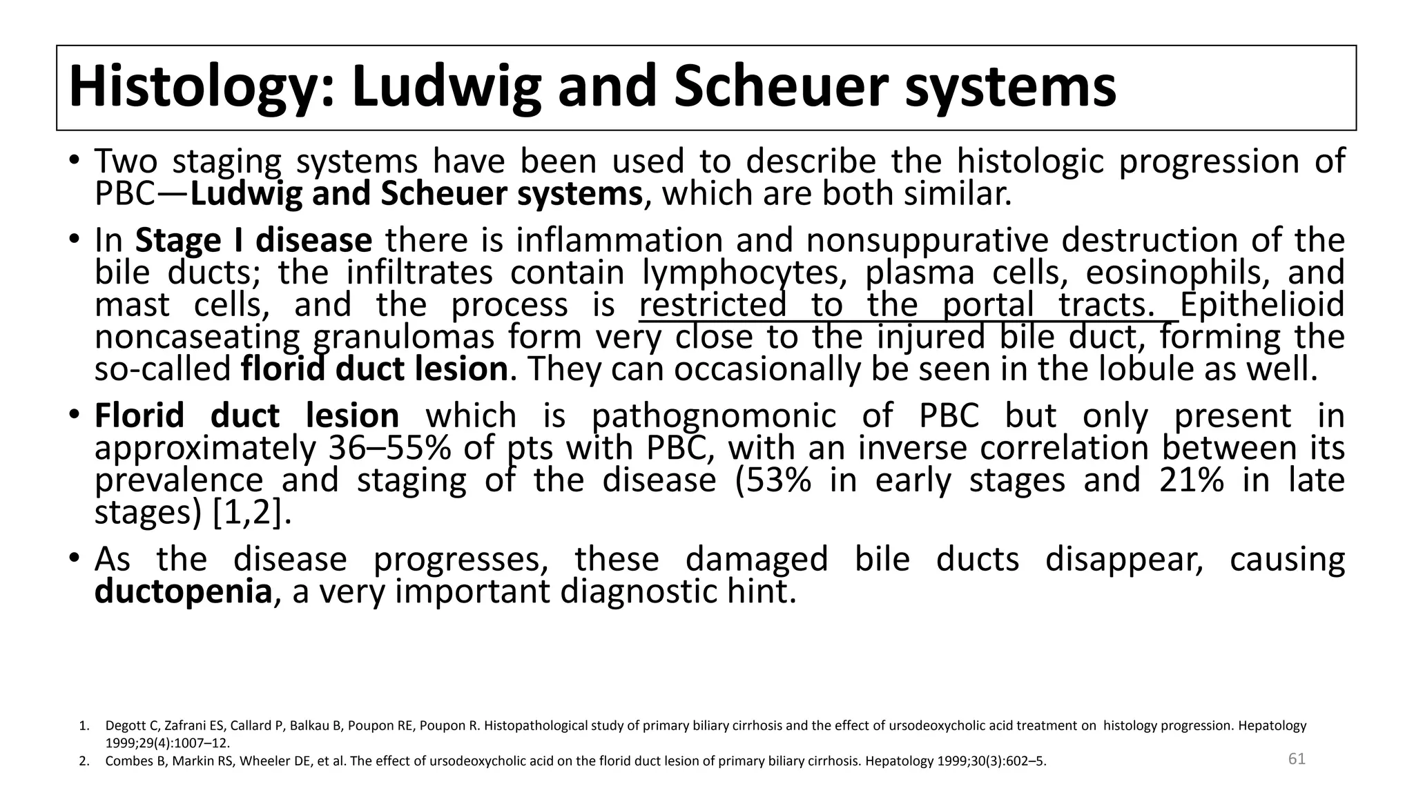 Histology: Ludwig and Scheuer systems
• Two staging systems have been used to describe the histologic progression of
PBC—Ludwig and Scheuer systems, which are both similar.
• In Stage I disease there is inflammation and nonsuppurative destruction of the
bile ducts; the infiltrates contain lymphocytes, plasma cells, eosinophils, and
mast cells, and the process is restricted to the portal tracts. Epithelioid
noncaseating granulomas form very close to the injured bile duct, forming the
so-called florid duct lesion. They can occasionally be seen in the lobule as well.
• Florid duct lesion which is pathognomonic of PBC but only present in
approximately 36–55% of pts with PBC, with an inverse correlation between its
prevalence and staging of the disease (53% in early stages and 21% in late
stages) [1,2].
• As the disease progresses, these damaged bile ducts disappear, causing
ductopenia, a very important diagnostic hint.
1. Degott C, Zafrani ES, Callard P, Balkau B, Poupon RE, Poupon R. Histopathological study of primary biliary cirrhosis and the effect of ursodeoxycholic acid treatment on histology progression. Hepatology
1999;29(4):1007–12.
2. Combes B, Markin RS, Wheeler DE, et al. The effect of ursodeoxycholic acid on the florid duct lesion of primary biliary cirrhosis. Hepatology 1999;30(3):602–5. 61
 