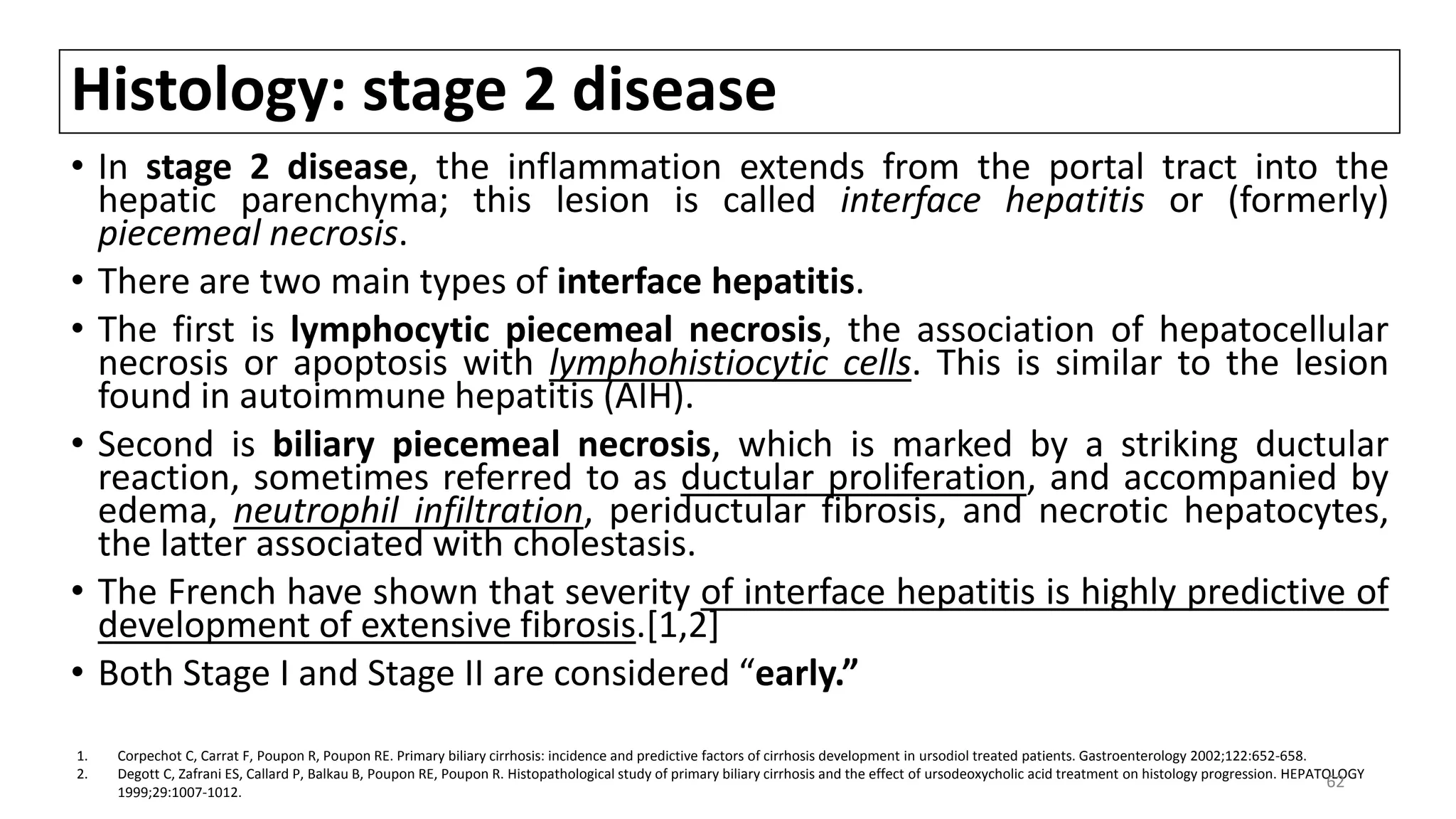 Histology: stage 2 disease
• In stage 2 disease, the inflammation extends from the portal tract into the
hepatic parenchyma; this lesion is called interface hepatitis or (formerly)
piecemeal necrosis.
• There are two main types of interface hepatitis.
• The first is lymphocytic piecemeal necrosis, the association of hepatocellular
necrosis or apoptosis with lymphohistiocytic cells. This is similar to the lesion
found in autoimmune hepatitis (AIH).
• Second is biliary piecemeal necrosis, which is marked by a striking ductular
reaction, sometimes referred to as ductular proliferation, and accompanied by
edema, neutrophil infiltration, periductular fibrosis, and necrotic hepatocytes,
the latter associated with cholestasis.
• The French have shown that severity of interface hepatitis is highly predictive of
development of extensive fibrosis.[1,2]
• Both Stage I and Stage II are considered “early.”
1. Corpechot C, Carrat F, Poupon R, Poupon RE. Primary biliary cirrhosis: incidence and predictive factors of cirrhosis development in ursodiol treated patients. Gastroenterology 2002;122:652-658.
2. Degott C, Zafrani ES, Callard P, Balkau B, Poupon RE, Poupon R. Histopathological study of primary biliary cirrhosis and the effect of ursodeoxycholic acid treatment on histology progression. HEPATOLOGY
1999;29:1007-1012.
62
 