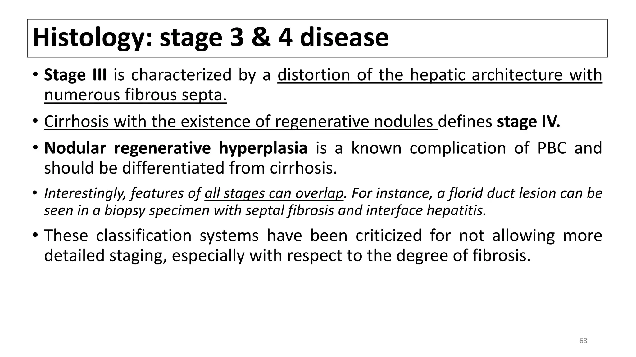 Histology: stage 3 & 4 disease
• Stage III is characterized by a distortion of the hepatic architecture with
numerous fibrous septa.
• Cirrhosis with the existence of regenerative nodules defines stage IV.
• Nodular regenerative hyperplasia is a known complication of PBC and
should be differentiated from cirrhosis.
• Interestingly, features of all stages can overlap. For instance, a florid duct lesion can be
seen in a biopsy specimen with septal fibrosis and interface hepatitis.
• These classification systems have been criticized for not allowing more
detailed staging, especially with respect to the degree of fibrosis.
63
 