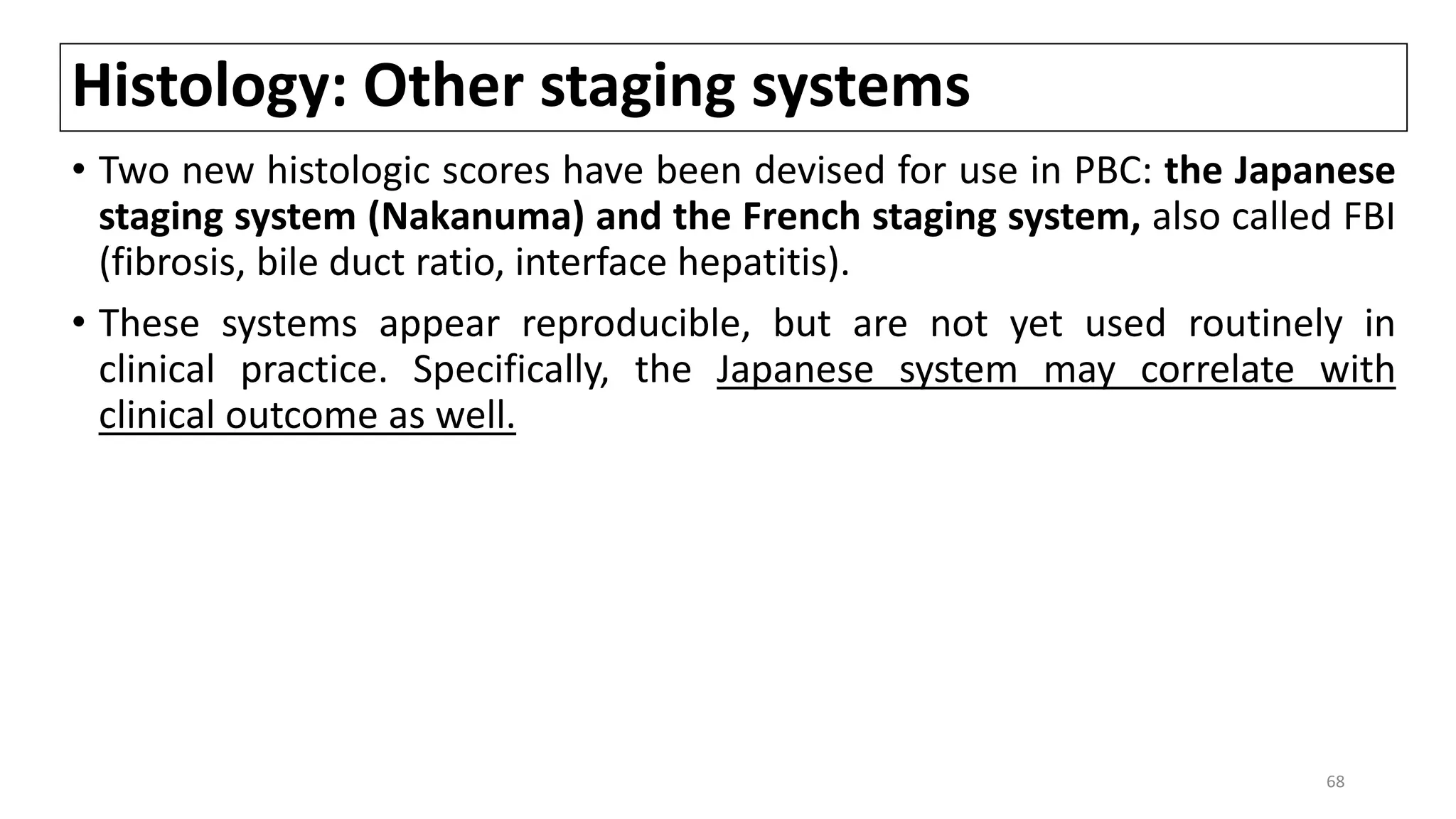Histology: Other staging systems
• Two new histologic scores have been devised for use in PBC: the Japanese
staging system (Nakanuma) and the French staging system, also called FBI
(fibrosis, bile duct ratio, interface hepatitis).
• These systems appear reproducible, but are not yet used routinely in
clinical practice. Specifically, the Japanese system may correlate with
clinical outcome as well.
68
 