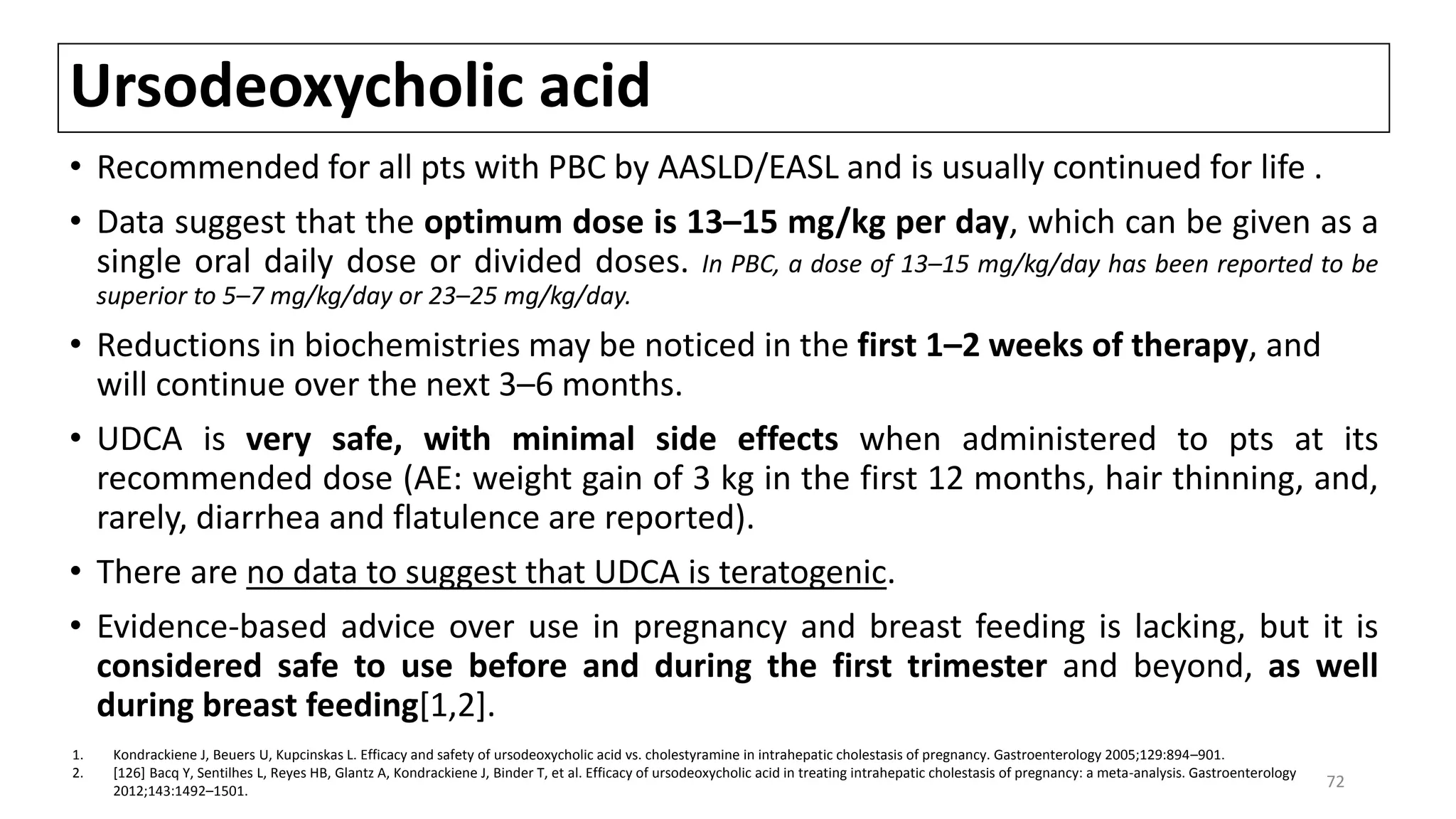 Ursodeoxycholic acid
• Recommended for all pts with PBC by AASLD/EASL and is usually continued for life .
• Data suggest that the optimum dose is 13–15 mg/kg per day, which can be given as a
single oral daily dose or divided doses. In PBC, a dose of 13–15 mg/kg/day has been reported to be
superior to 5–7 mg/kg/day or 23–25 mg/kg/day.
• Reductions in biochemistries may be noticed in the first 1–2 weeks of therapy, and
will continue over the next 3–6 months.
• UDCA is very safe, with minimal side effects when administered to pts at its
recommended dose (AE: weight gain of 3 kg in the first 12 months, hair thinning, and,
rarely, diarrhea and flatulence are reported).
• There are no data to suggest that UDCA is teratogenic.
• Evidence-based advice over use in pregnancy and breast feeding is lacking, but it is
considered safe to use before and during the first trimester and beyond, as well
during breast feeding[1,2].
1. Kondrackiene J, Beuers U, Kupcinskas L. Efficacy and safety of ursodeoxycholic acid vs. cholestyramine in intrahepatic cholestasis of pregnancy. Gastroenterology 2005;129:894–901.
2. [126] Bacq Y, Sentilhes L, Reyes HB, Glantz A, Kondrackiene J, Binder T, et al. Efficacy of ursodeoxycholic acid in treating intrahepatic cholestasis of pregnancy: a meta-analysis. Gastroenterology
2012;143:1492–1501.
72
 