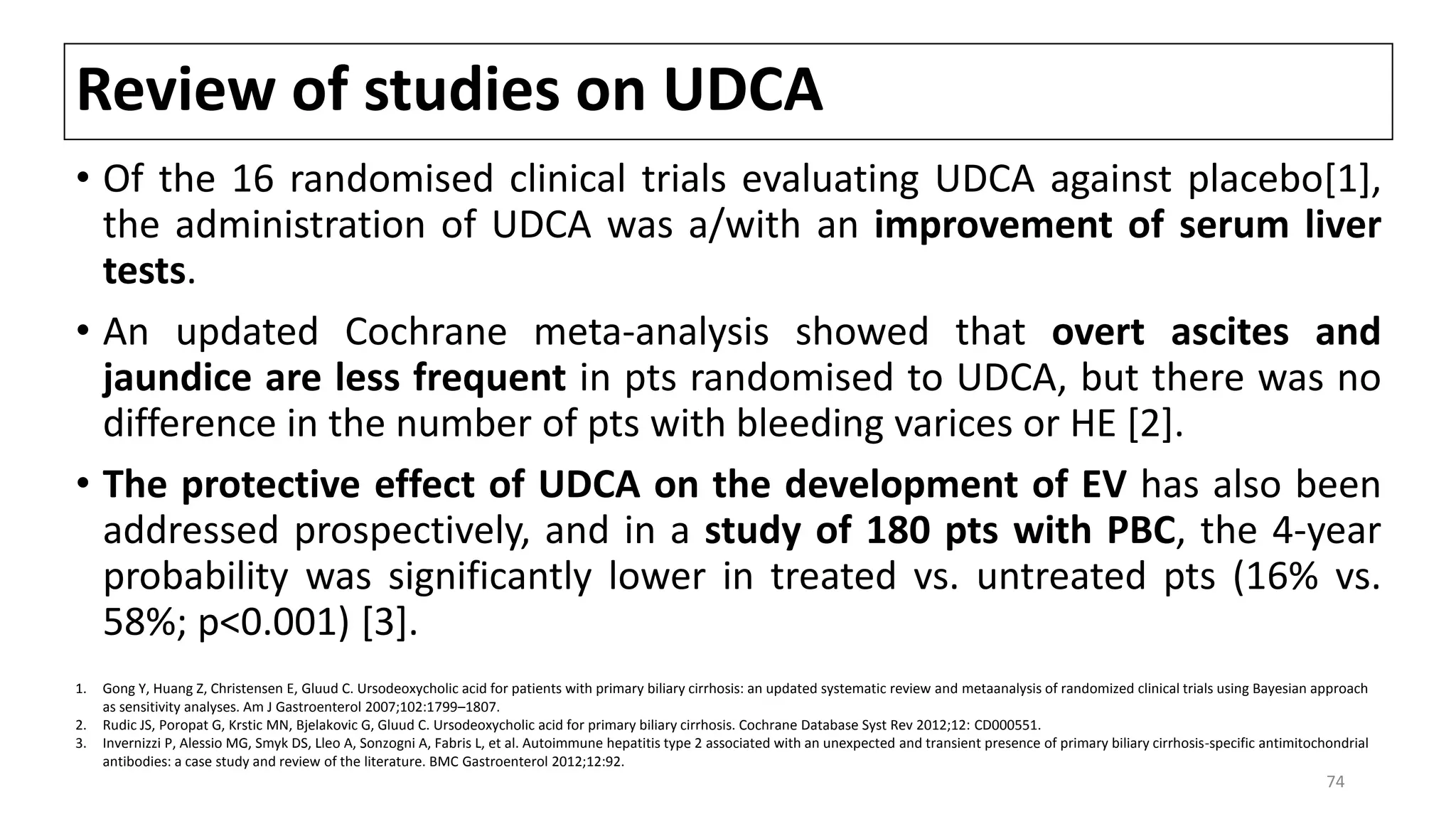 Review of studies on UDCA
• Of the 16 randomised clinical trials evaluating UDCA against placebo[1],
the administration of UDCA was a/with an improvement of serum liver
tests.
• An updated Cochrane meta-analysis showed that overt ascites and
jaundice are less frequent in pts randomised to UDCA, but there was no
difference in the number of pts with bleeding varices or HE [2].
• The protective effect of UDCA on the development of EV has also been
addressed prospectively, and in a study of 180 pts with PBC, the 4-year
probability was significantly lower in treated vs. untreated pts (16% vs.
58%; p<0.001) [3].
1. Gong Y, Huang Z, Christensen E, Gluud C. Ursodeoxycholic acid for patients with primary biliary cirrhosis: an updated systematic review and metaanalysis of randomized clinical trials using Bayesian approach
as sensitivity analyses. Am J Gastroenterol 2007;102:1799–1807.
2. Rudic JS, Poropat G, Krstic MN, Bjelakovic G, Gluud C. Ursodeoxycholic acid for primary biliary cirrhosis. Cochrane Database Syst Rev 2012;12: CD000551.
3. Invernizzi P, Alessio MG, Smyk DS, Lleo A, Sonzogni A, Fabris L, et al. Autoimmune hepatitis type 2 associated with an unexpected and transient presence of primary biliary cirrhosis-specific antimitochondrial
antibodies: a case study and review of the literature. BMC Gastroenterol 2012;12:92.
74
 