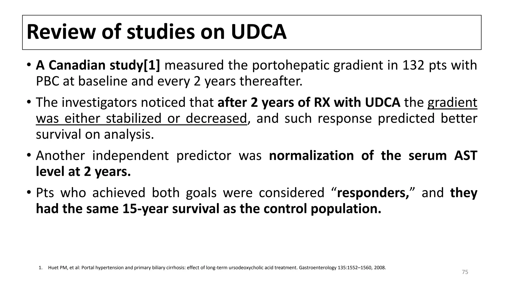 Review of studies on UDCA
• A Canadian study[1] measured the portohepatic gradient in 132 pts with
PBC at baseline and every 2 years thereafter.
• The investigators noticed that after 2 years of RX with UDCA the gradient
was either stabilized or decreased, and such response predicted better
survival on analysis.
• Another independent predictor was normalization of the serum AST
level at 2 years.
• Pts who achieved both goals were considered “responders,” and they
had the same 15-year survival as the control population.
1. Huet PM, et al: Portal hypertension and primary biliary cirrhosis: effect of long-term ursodeoxycholic acid treatment. Gastroenterology 135:1552–1560, 2008.
75
 