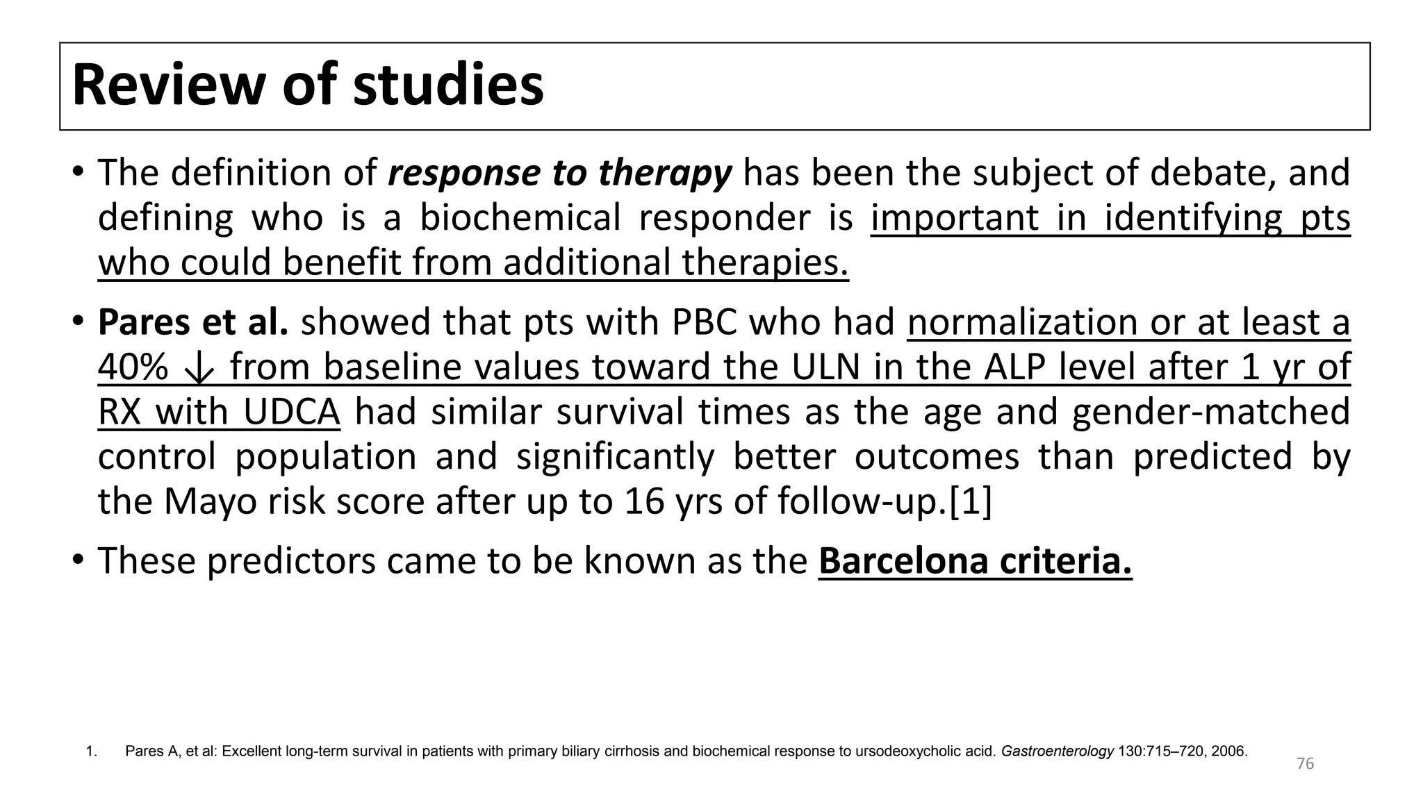 Review of studies
• The definition of response to therapy has been the subject of debate, and
defining who is a biochemical responder is important in identifying pts
who could benefit from additional therapies.
• Pares et al. showed that pts with PBC who had normalization or at least a
40% ↓ from baseline values toward the ULN in the ALP level after 1 yr of
RX with UDCA had similar survival times as the age and gender-matched
control population and significantly better outcomes than predicted by
the Mayo risk score after up to 16 yrs of follow-up.[1]
• These predictors came to be known as the Barcelona criteria.
1. Pares A, et al: Excellent long-term survival in patients with primary biliary cirrhosis and biochemical response to ursodeoxycholic acid. Gastroenterology 130:715–720, 2006.
76
 