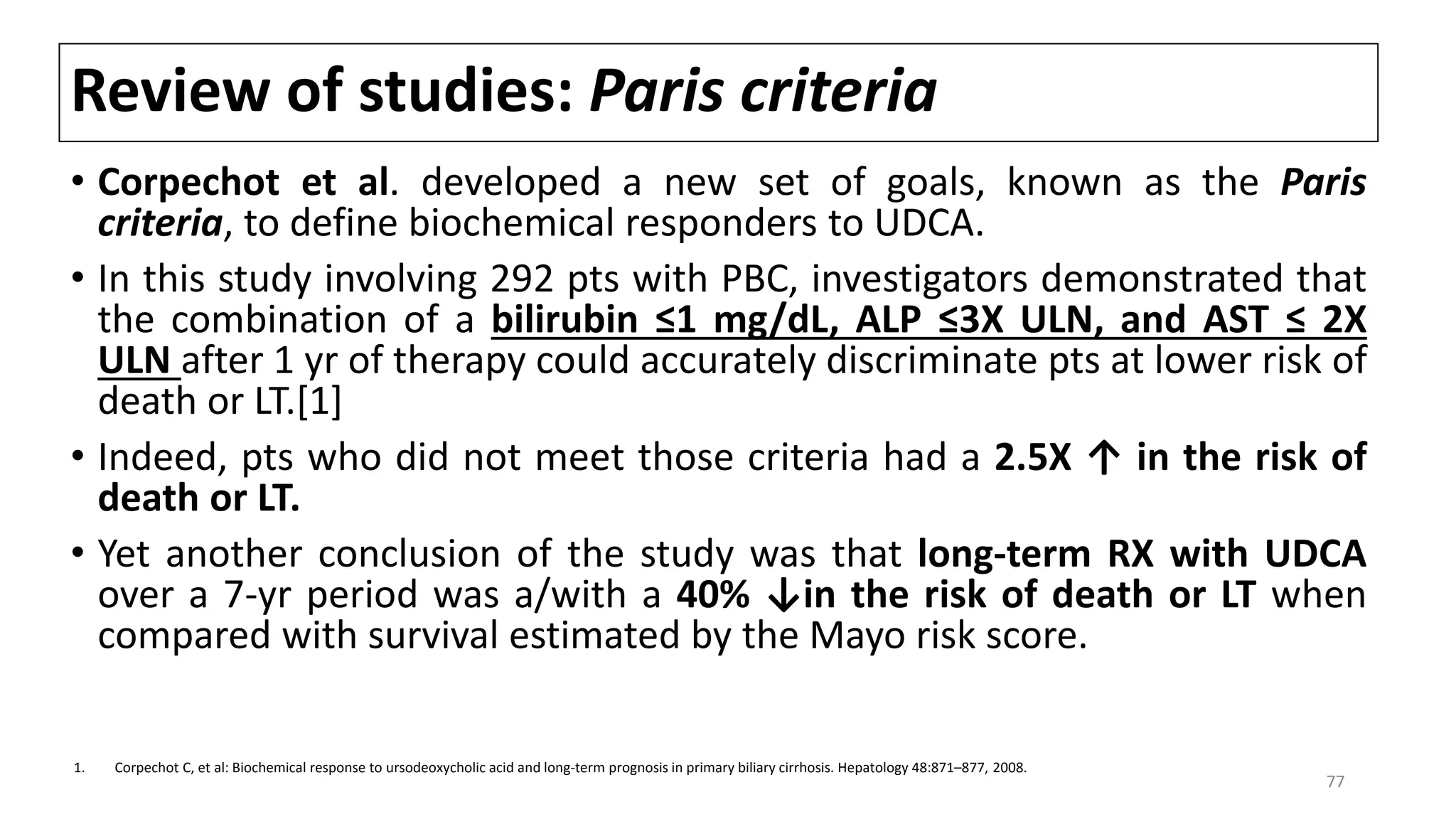 Review of studies: Paris criteria
• Corpechot et al. developed a new set of goals, known as the Paris
criteria, to define biochemical responders to UDCA.
• In this study involving 292 pts with PBC, investigators demonstrated that
the combination of a bilirubin ≤1 mg/dL, ALP ≤3X ULN, and AST ≤ 2X
ULN after 1 yr of therapy could accurately discriminate pts at lower risk of
death or LT.[1]
• Indeed, pts who did not meet those criteria had a 2.5X ↑ in the risk of
death or LT.
• Yet another conclusion of the study was that long-term RX with UDCA
over a 7-yr period was a/with a 40% ↓in the risk of death or LT when
compared with survival estimated by the Mayo risk score.
1. Corpechot C, et al: Biochemical response to ursodeoxycholic acid and long-term prognosis in primary biliary cirrhosis. Hepatology 48:871–877, 2008.
77
 
