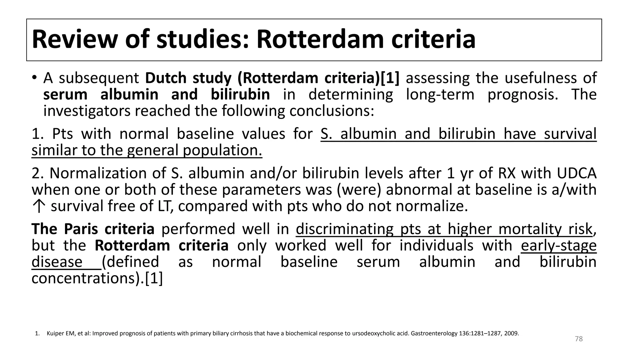 Review of studies: Rotterdam criteria
• A subsequent Dutch study (Rotterdam criteria)[1] assessing the usefulness of
serum albumin and bilirubin in determining long-term prognosis. The
investigators reached the following conclusions:
1. Pts with normal baseline values for S. albumin and bilirubin have survival
similar to the general population.
2. Normalization of S. albumin and/or bilirubin levels after 1 yr of RX with UDCA
when one or both of these parameters was (were) abnormal at baseline is a/with
↑ survival free of LT, compared with pts who do not normalize.
The Paris criteria performed well in discriminating pts at higher mortality risk,
but the Rotterdam criteria only worked well for individuals with early-stage
disease (defined as normal baseline serum albumin and bilirubin
concentrations).[1]
1. Kuiper EM, et al: Improved prognosis of patients with primary biliary cirrhosis that have a biochemical response to ursodeoxycholic acid. Gastroenterology 136:1281–1287, 2009.
78
 