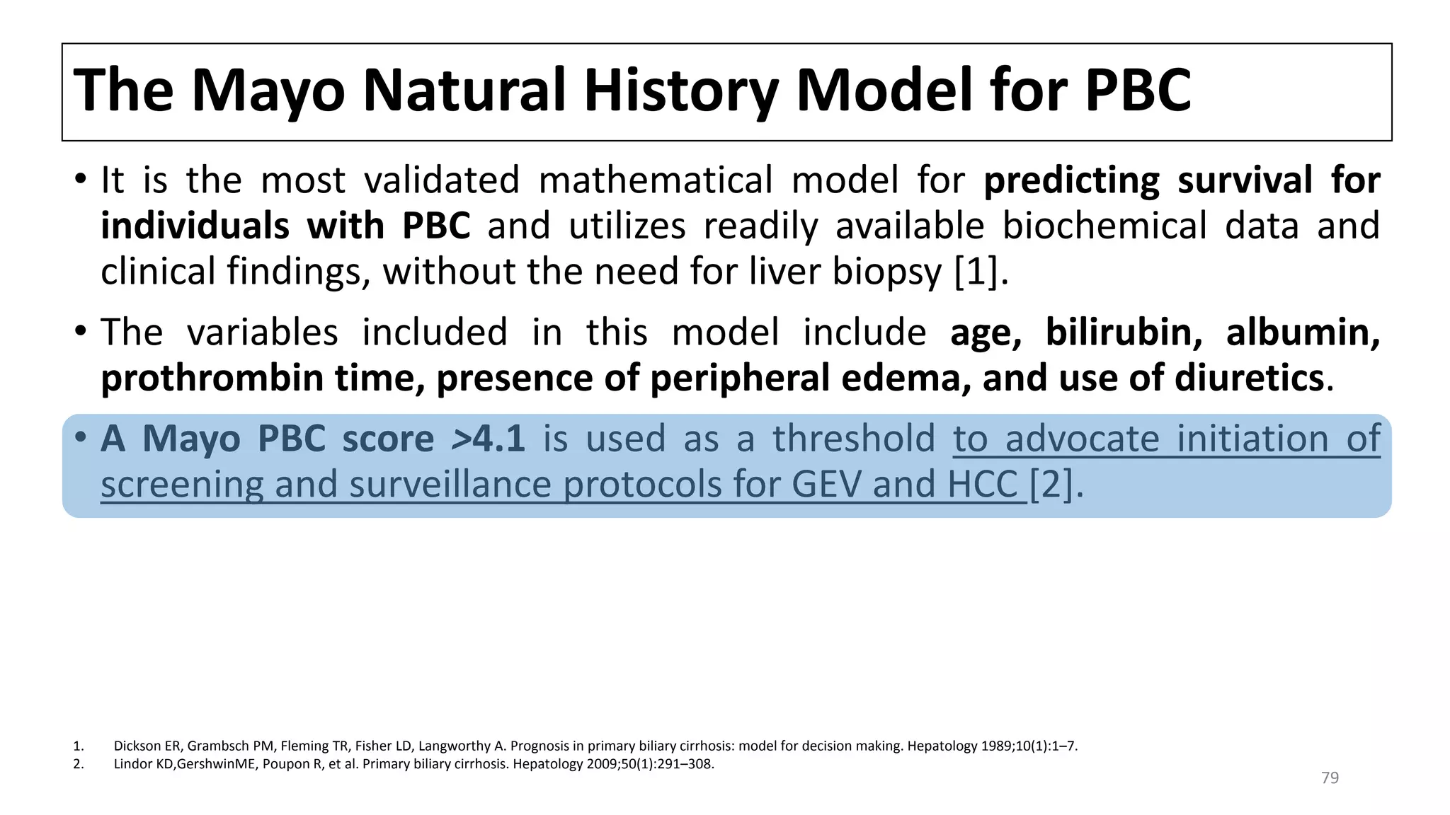 The Mayo Natural History Model for PBC
• It is the most validated mathematical model for predicting survival for
individuals with PBC and utilizes readily available biochemical data and
clinical findings, without the need for liver biopsy [1].
• The variables included in this model include age, bilirubin, albumin,
prothrombin time, presence of peripheral edema, and use of diuretics.
• A Mayo PBC score >4.1 is used as a threshold to advocate initiation of
screening and surveillance protocols for GEV and HCC [2].
1. Dickson ER, Grambsch PM, Fleming TR, Fisher LD, Langworthy A. Prognosis in primary biliary cirrhosis: model for decision making. Hepatology 1989;10(1):1–7.
2. Lindor KD,GershwinME, Poupon R, et al. Primary biliary cirrhosis. Hepatology 2009;50(1):291–308.
79
 