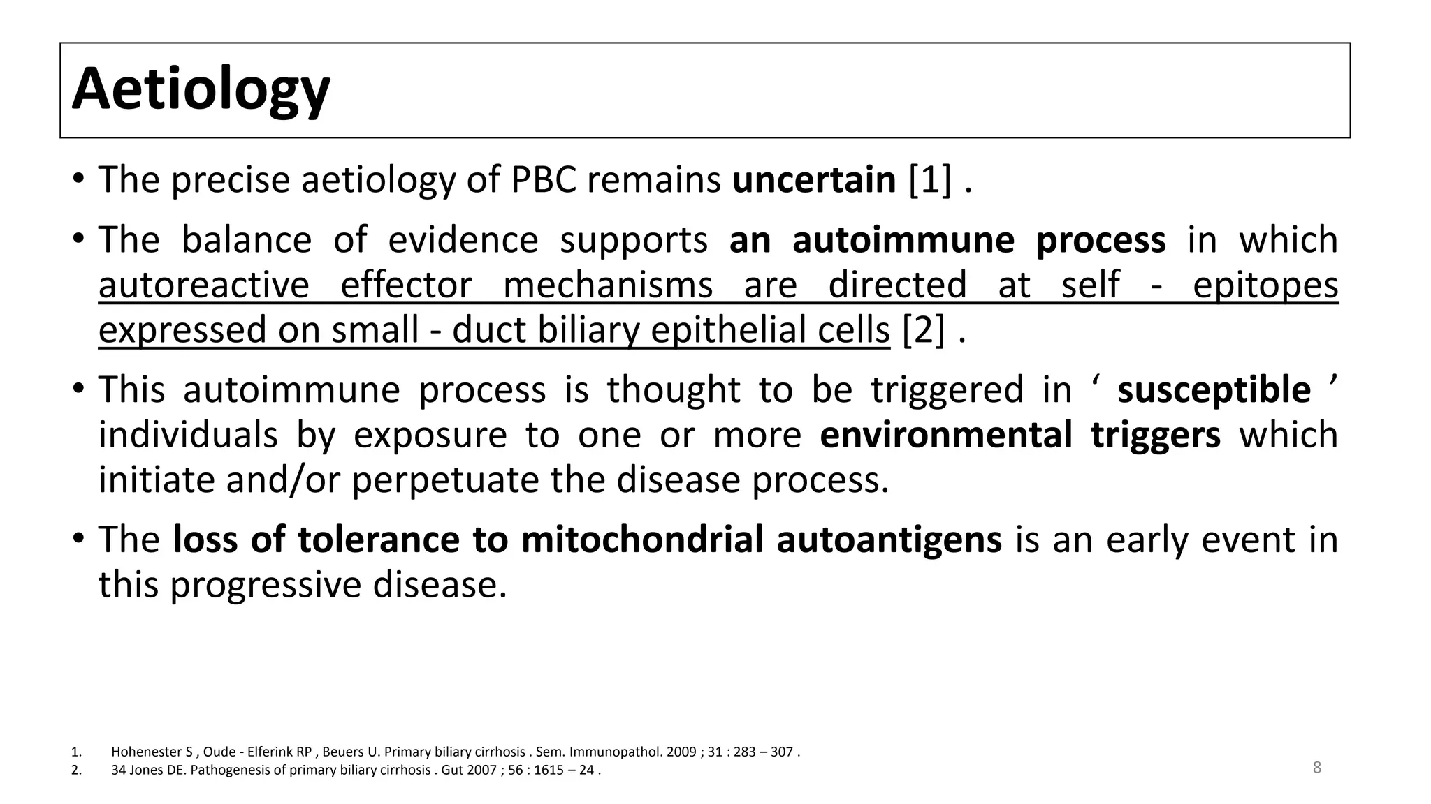 Aetiology
• The precise aetiology of PBC remains uncertain [1] .
• The balance of evidence supports an autoimmune process in which
autoreactive effector mechanisms are directed at self - epitopes
expressed on small - duct biliary epithelial cells [2] .
• This autoimmune process is thought to be triggered in ‘ susceptible ’
individuals by exposure to one or more environmental triggers which
initiate and/or perpetuate the disease process.
• The loss of tolerance to mitochondrial autoantigens is an early event in
this progressive disease.
1. Hohenester S , Oude - Elferink RP , Beuers U. Primary biliary cirrhosis . Sem. Immunopathol. 2009 ; 31 : 283 – 307 .
2. 34 Jones DE. Pathogenesis of primary biliary cirrhosis . Gut 2007 ; 56 : 1615 – 24 . 8
 