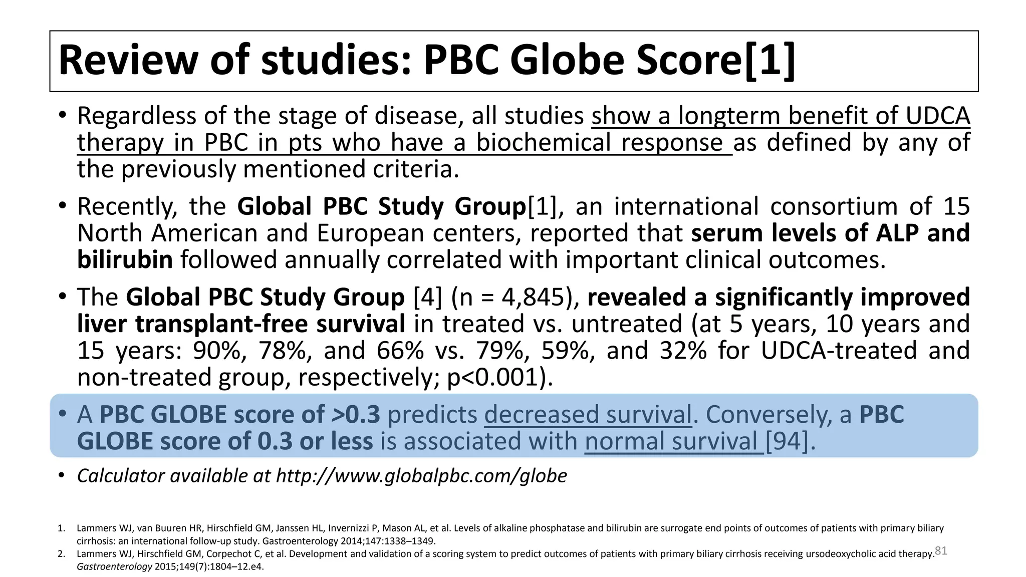 Review of studies: PBC Globe Score[1]
• Regardless of the stage of disease, all studies show a longterm benefit of UDCA
therapy in PBC in pts who have a biochemical response as defined by any of
the previously mentioned criteria.
• Recently, the Global PBC Study Group[1], an international consortium of 15
North American and European centers, reported that serum levels of ALP and
bilirubin followed annually correlated with important clinical outcomes.
• The Global PBC Study Group [4] (n = 4,845), revealed a significantly improved
liver transplant-free survival in treated vs. untreated (at 5 years, 10 years and
15 years: 90%, 78%, and 66% vs. 79%, 59%, and 32% for UDCA-treated and
non-treated group, respectively; p<0.001).
• A PBC GLOBE score of >0.3 predicts decreased survival. Conversely, a PBC
GLOBE score of 0.3 or less is associated with normal survival [94].
• Calculator available at http://www.globalpbc.com/globe
1. Lammers WJ, van Buuren HR, Hirschfield GM, Janssen HL, Invernizzi P, Mason AL, et al. Levels of alkaline phosphatase and bilirubin are surrogate end points of outcomes of patients with primary biliary
cirrhosis: an international follow-up study. Gastroenterology 2014;147:1338–1349.
2. Lammers WJ, Hirschfield GM, Corpechot C, et al. Development and validation of a scoring system to predict outcomes of patients with primary biliary cirrhosis receiving ursodeoxycholic acid therapy.
Gastroenterology 2015;149(7):1804–12.e4.
81
 