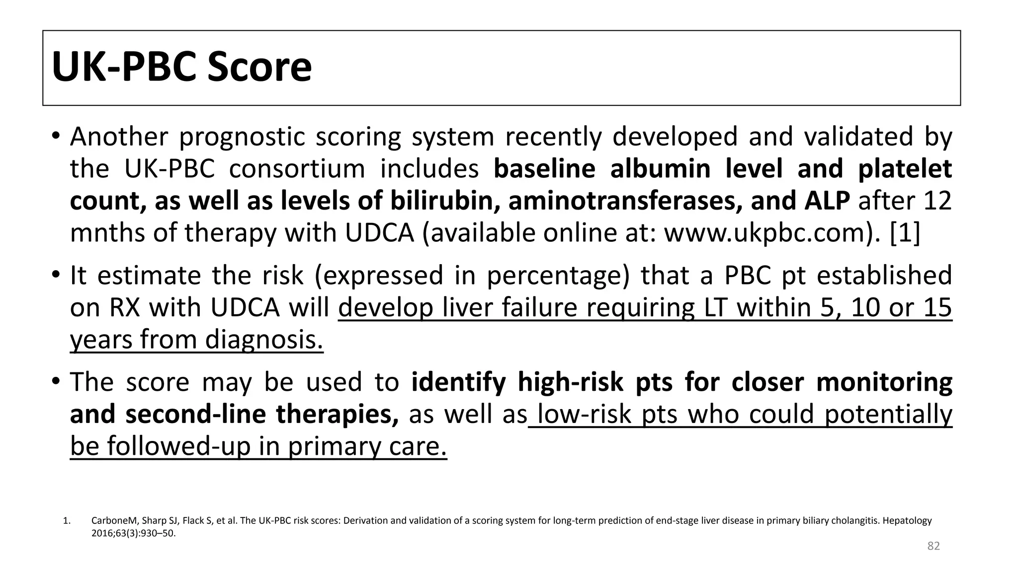 UK-PBC Score
• Another prognostic scoring system recently developed and validated by
the UK-PBC consortium includes baseline albumin level and platelet
count, as well as levels of bilirubin, aminotransferases, and ALP after 12
mnths of therapy with UDCA (available online at: www.ukpbc.com). [1]
• It estimate the risk (expressed in percentage) that a PBC pt established
on RX with UDCA will develop liver failure requiring LT within 5, 10 or 15
years from diagnosis.
• The score may be used to identify high-risk pts for closer monitoring
and second-line therapies, as well as low-risk pts who could potentially
be followed-up in primary care.
1. CarboneM, Sharp SJ, Flack S, et al. The UK-PBC risk scores: Derivation and validation of a scoring system for long-term prediction of end-stage liver disease in primary biliary cholangitis. Hepatology
2016;63(3):930–50.
82
 