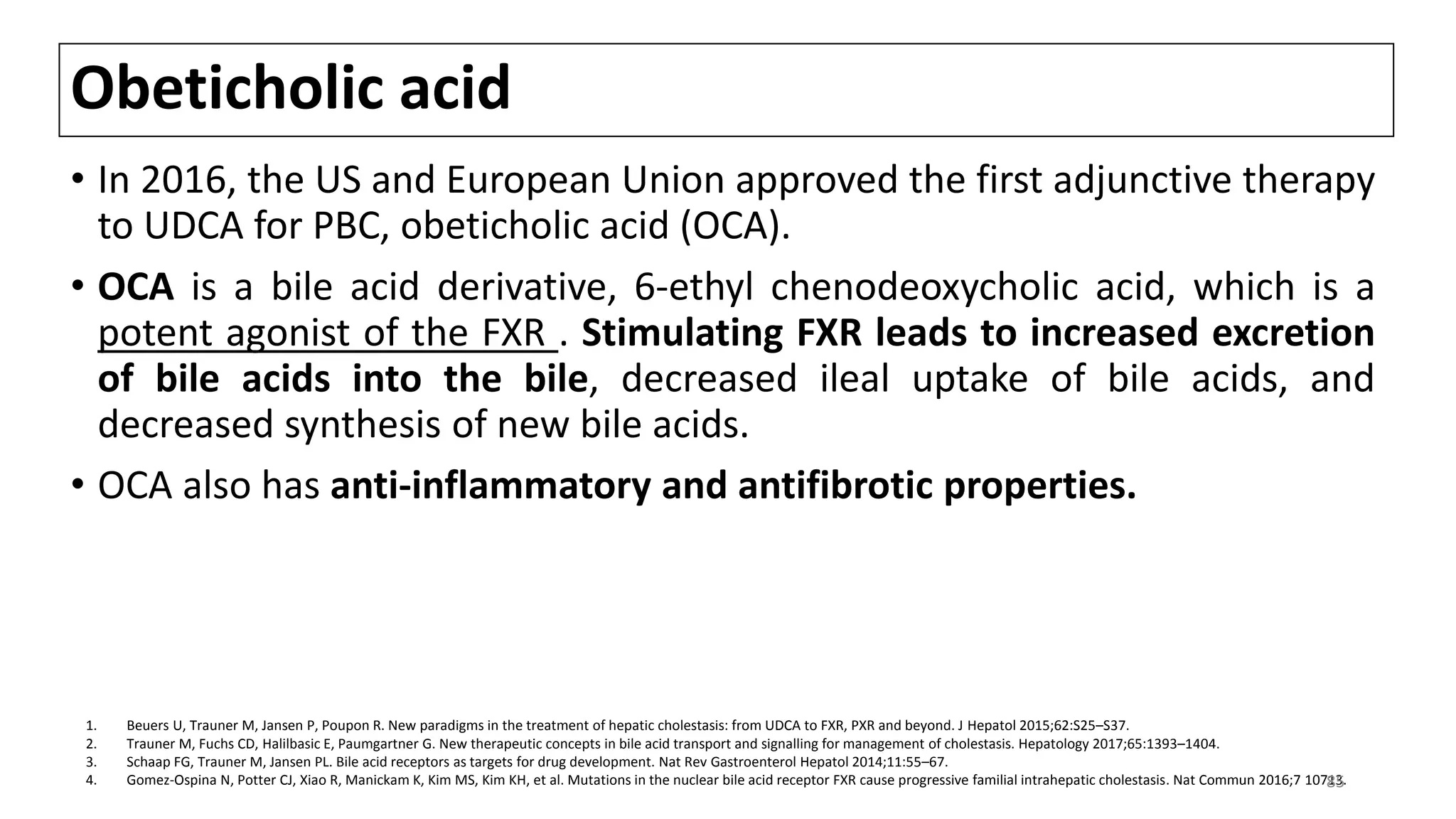 Obeticholic acid
• In 2016, the US and European Union approved the first adjunctive therapy
to UDCA for PBC, obeticholic acid (OCA).
• OCA is a bile acid derivative, 6-ethyl chenodeoxycholic acid, which is a
potent agonist of the FXR . Stimulating FXR leads to increased excretion
of bile acids into the bile, decreased ileal uptake of bile acids, and
decreased synthesis of new bile acids.
• OCA also has anti-inflammatory and antifibrotic properties.
1. Beuers U, Trauner M, Jansen P, Poupon R. New paradigms in the treatment of hepatic cholestasis: from UDCA to FXR, PXR and beyond. J Hepatol 2015;62:S25–S37.
2. Trauner M, Fuchs CD, Halilbasic E, Paumgartner G. New therapeutic concepts in bile acid transport and signalling for management of cholestasis. Hepatology 2017;65:1393–1404.
3. Schaap FG, Trauner M, Jansen PL. Bile acid receptors as targets for drug development. Nat Rev Gastroenterol Hepatol 2014;11:55–67.
4. Gomez-Ospina N, Potter CJ, Xiao R, Manickam K, Kim MS, Kim KH, et al. Mutations in the nuclear bile acid receptor FXR cause progressive familial intrahepatic cholestasis. Nat Commun 2016;7 10713.85
 