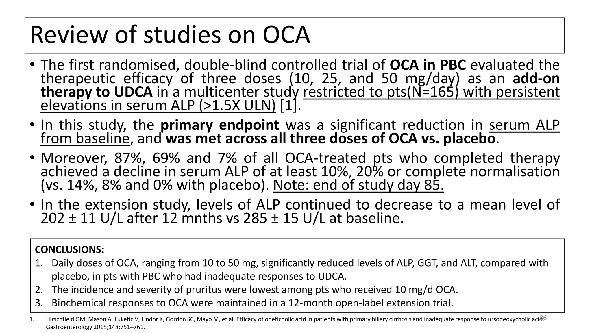Review of studies on OCA
• The first randomised, double-blind controlled trial of OCA in PBC evaluated the
therapeutic efficacy of three doses (10, 25, and 50 mg/day) as an add-on
therapy to UDCA in a multicenter study restricted to pts(N=165) with persistent
elevations in serum ALP (>1.5X ULN) [1].
• In this study, the primary endpoint was a significant reduction in serum ALP
from baseline, and was met across all three doses of OCA vs. placebo.
• Moreover, 87%, 69% and 7% of all OCA-treated pts who completed therapy
achieved a decline in serum ALP of at least 10%, 20% or complete normalisation
(vs. 14%, 8% and 0% with placebo). Note: end of study day 85.
• In the extension study, levels of ALP continued to decrease to a mean level of
202 ± 11 U/L after 12 mnths vs 285 ± 15 U/L at baseline.
1. Hirschfield GM, Mason A, Luketic V, Lindor K, Gordon SC, Mayo M, et al. Efficacy of obeticholic acid in patients with primary biliary cirrhosis and inadequate response to ursodeoxycholic acid.
Gastroenterology 2015;148:751–761.
CONCLUSIONS:
1. Daily doses of OCA, ranging from 10 to 50 mg, significantly reduced levels of ALP, GGT, and ALT, compared with
placebo, in pts with PBC who had inadequate responses to UDCA.
2. The incidence and severity of pruritus were lowest among pts who received 10 mg/d OCA.
3. Biochemical responses to OCA were maintained in a 12-month open-label extension trial.
86
 