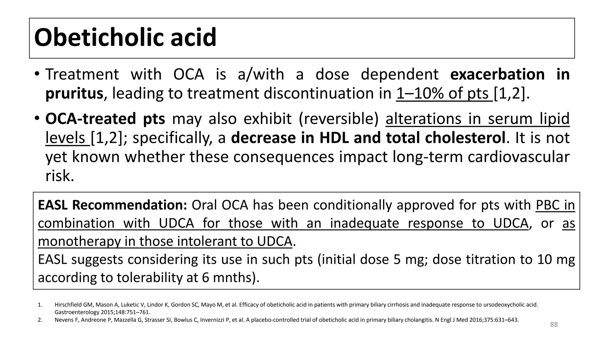 Obeticholic acid
• Treatment with OCA is a/with a dose dependent exacerbation in
pruritus, leading to treatment discontinuation in 1–10% of pts [1,2].
• OCA-treated pts may also exhibit (reversible) alterations in serum lipid
levels [1,2]; specifically, a decrease in HDL and total cholesterol. It is not
yet known whether these consequences impact long-term cardiovascular
risk.
1. Hirschfield GM, Mason A, Luketic V, Lindor K, Gordon SC, Mayo M, et al. Efficacy of obeticholic acid in patients with primary biliary cirrhosis and inadequate response to ursodeoxycholic acid.
Gastroenterology 2015;148:751–761.
2. Nevens F, Andreone P, Mazzella G, Strasser SI, Bowlus C, Invernizzi P, et al. A placebo-controlled trial of obeticholic acid in primary biliary cholangitis. N Engl J Med 2016;375:631–643.
EASL Recommendation: Oral OCA has been conditionally approved for pts with PBC in
combination with UDCA for those with an inadequate response to UDCA, or as
monotherapy in those intolerant to UDCA.
EASL suggests considering its use in such pts (initial dose 5 mg; dose titration to 10 mg
according to tolerability at 6 mnths).
88
 