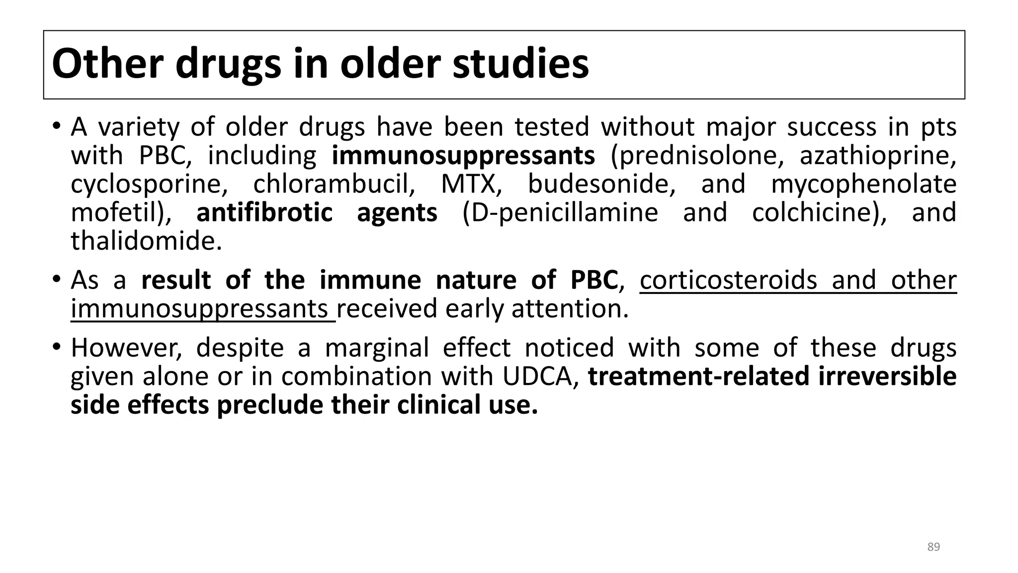 Other drugs in older studies
• A variety of older drugs have been tested without major success in pts
with PBC, including immunosuppressants (prednisolone, azathioprine,
cyclosporine, chlorambucil, MTX, budesonide, and mycophenolate
mofetil), antifibrotic agents (D-penicillamine and colchicine), and
thalidomide.
• As a result of the immune nature of PBC, corticosteroids and other
immunosuppressants received early attention.
• However, despite a marginal effect noticed with some of these drugs
given alone or in combination with UDCA, treatment-related irreversible
side effects preclude their clinical use.
89
 