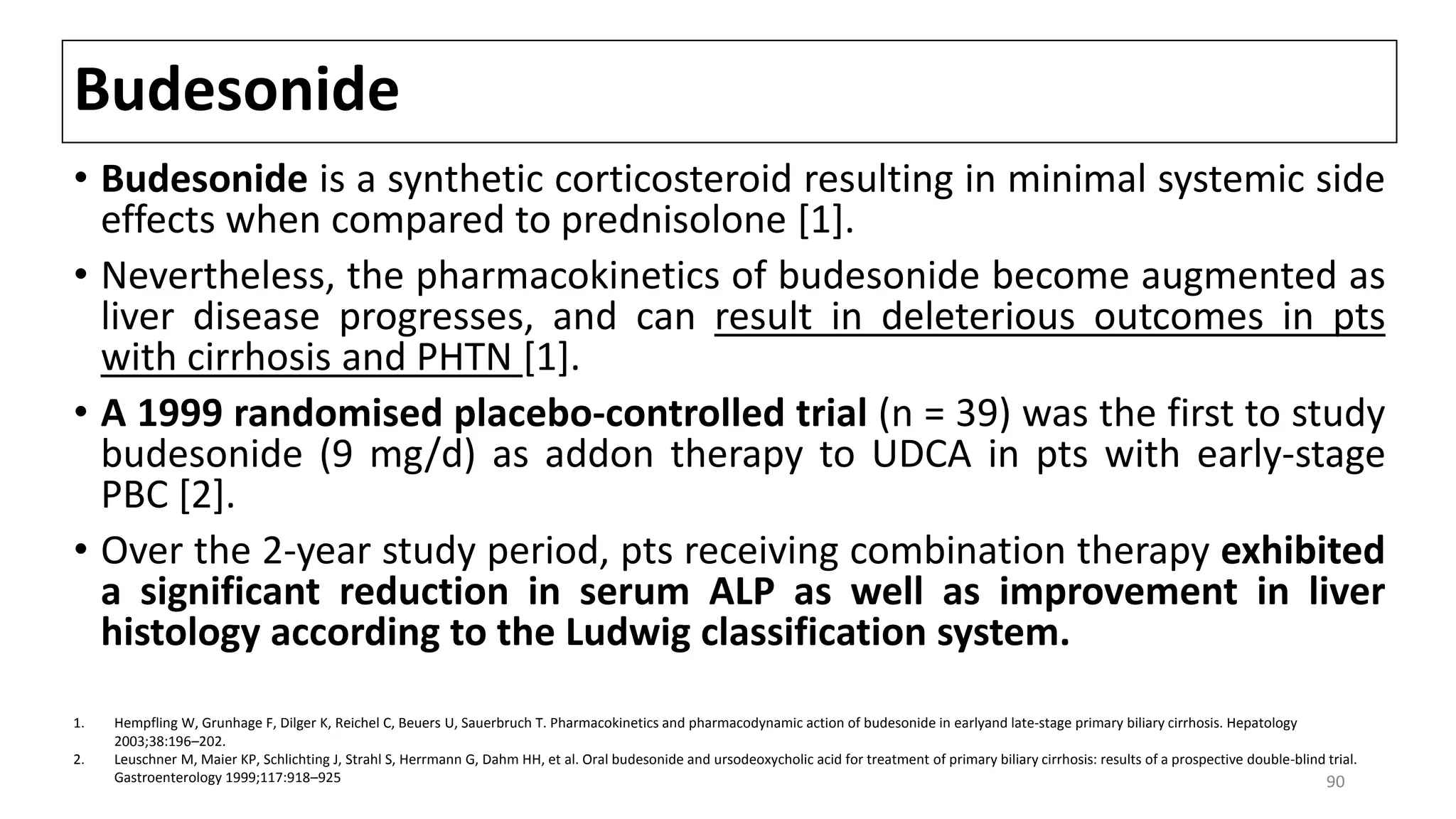 Budesonide
• Budesonide is a synthetic corticosteroid resulting in minimal systemic side
effects when compared to prednisolone [1].
• Nevertheless, the pharmacokinetics of budesonide become augmented as
liver disease progresses, and can result in deleterious outcomes in pts
with cirrhosis and PHTN [1].
• A 1999 randomised placebo-controlled trial (n = 39) was the first to study
budesonide (9 mg/d) as addon therapy to UDCA in pts with early-stage
PBC [2].
• Over the 2-year study period, pts receiving combination therapy exhibited
a significant reduction in serum ALP as well as improvement in liver
histology according to the Ludwig classification system.
1. Hempfling W, Grunhage F, Dilger K, Reichel C, Beuers U, Sauerbruch T. Pharmacokinetics and pharmacodynamic action of budesonide in earlyand late-stage primary biliary cirrhosis. Hepatology
2003;38:196–202.
2. Leuschner M, Maier KP, Schlichting J, Strahl S, Herrmann G, Dahm HH, et al. Oral budesonide and ursodeoxycholic acid for treatment of primary biliary cirrhosis: results of a prospective double-blind trial.
Gastroenterology 1999;117:918–925 90
 