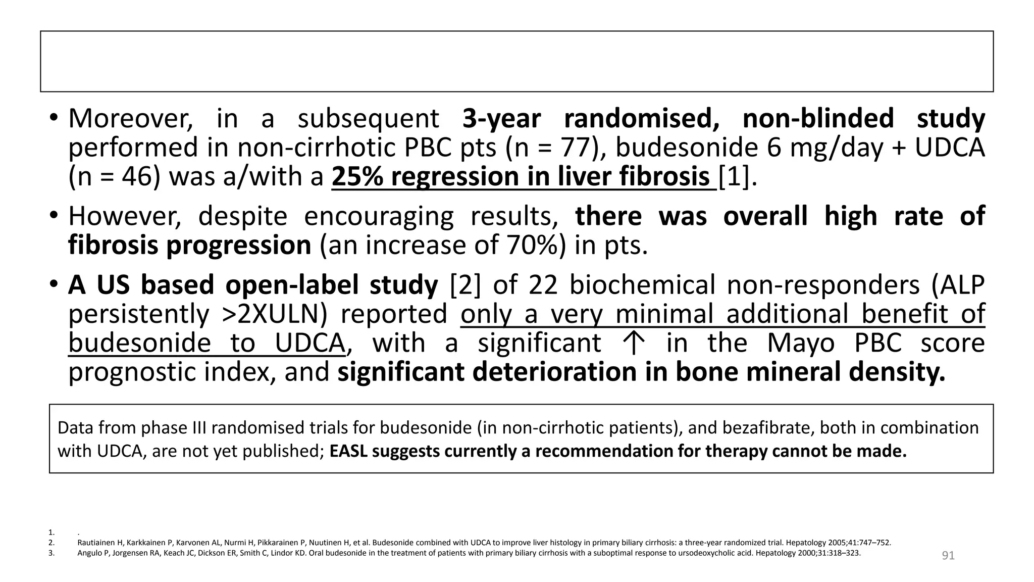 • Moreover, in a subsequent 3-year randomised, non-blinded study
performed in non-cirrhotic PBC pts (n = 77), budesonide 6 mg/day + UDCA
(n = 46) was a/with a 25% regression in liver fibrosis [1].
• However, despite encouraging results, there was overall high rate of
fibrosis progression (an increase of 70%) in pts.
• A US based open-label study [2] of 22 biochemical non-responders (ALP
persistently >2XULN) reported only a very minimal additional benefit of
budesonide to UDCA, with a significant ↑ in the Mayo PBC score
prognostic index, and significant deterioration in bone mineral density.
1. .
2. Rautiainen H, Karkkainen P, Karvonen AL, Nurmi H, Pikkarainen P, Nuutinen H, et al. Budesonide combined with UDCA to improve liver histology in primary biliary cirrhosis: a three-year randomized trial. Hepatology 2005;41:747–752.
3. Angulo P, Jorgensen RA, Keach JC, Dickson ER, Smith C, Lindor KD. Oral budesonide in the treatment of patients with primary biliary cirrhosis with a suboptimal response to ursodeoxycholic acid. Hepatology 2000;31:318–323.
Data from phase III randomised trials for budesonide (in non-cirrhotic patients), and bezafibrate, both in combination
with UDCA, are not yet published; EASL suggests currently a recommendation for therapy cannot be made.
91
 
