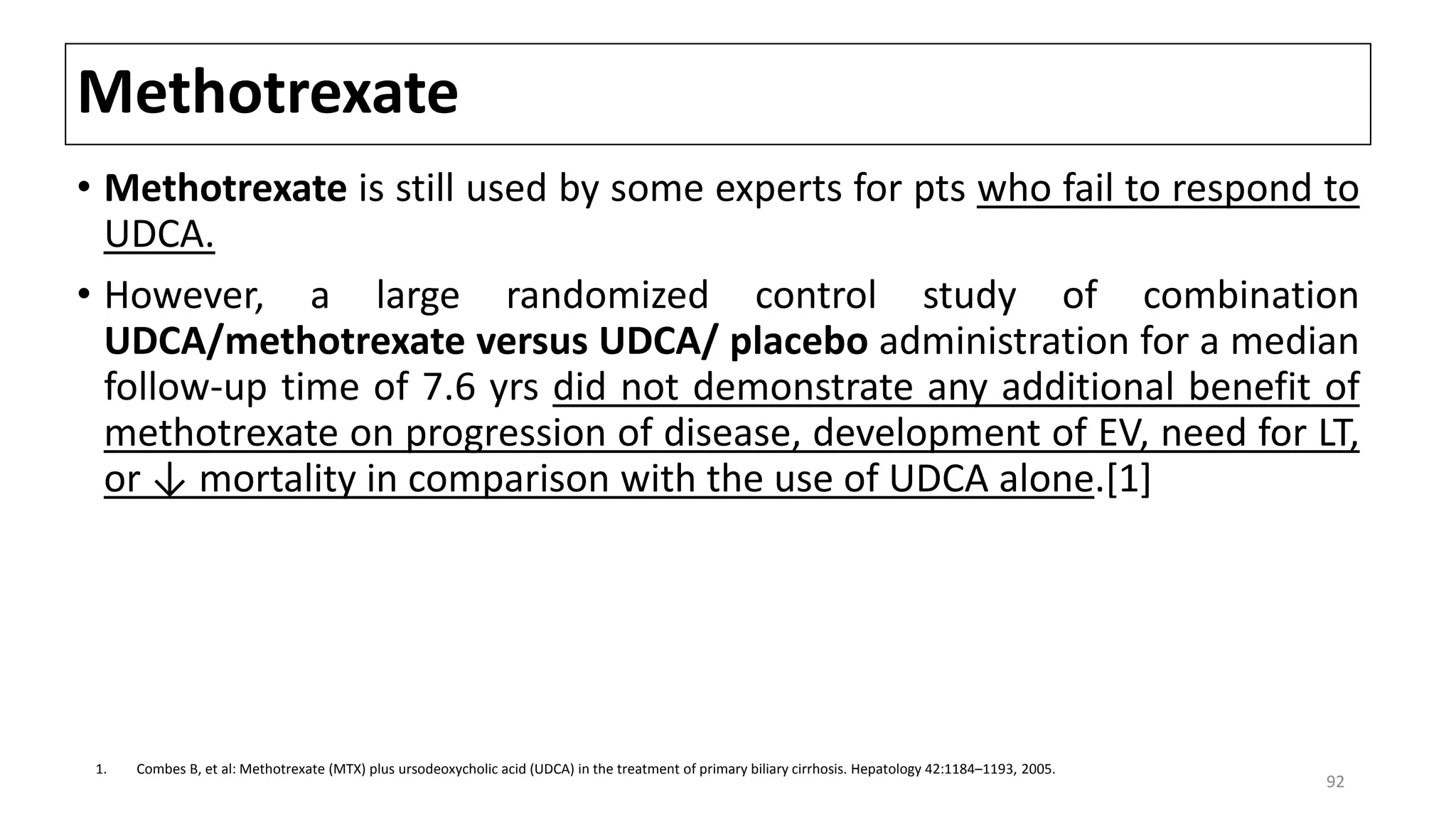 Methotrexate
• Methotrexate is still used by some experts for pts who fail to respond to
UDCA.
• However, a large randomized control study of combination
UDCA/methotrexate versus UDCA/ placebo administration for a median
follow-up time of 7.6 yrs did not demonstrate any additional benefit of
methotrexate on progression of disease, development of EV, need for LT,
or ↓ mortality in comparison with the use of UDCA alone.[1]
1. Combes B, et al: Methotrexate (MTX) plus ursodeoxycholic acid (UDCA) in the treatment of primary biliary cirrhosis. Hepatology 42:1184–1193, 2005.
92
 