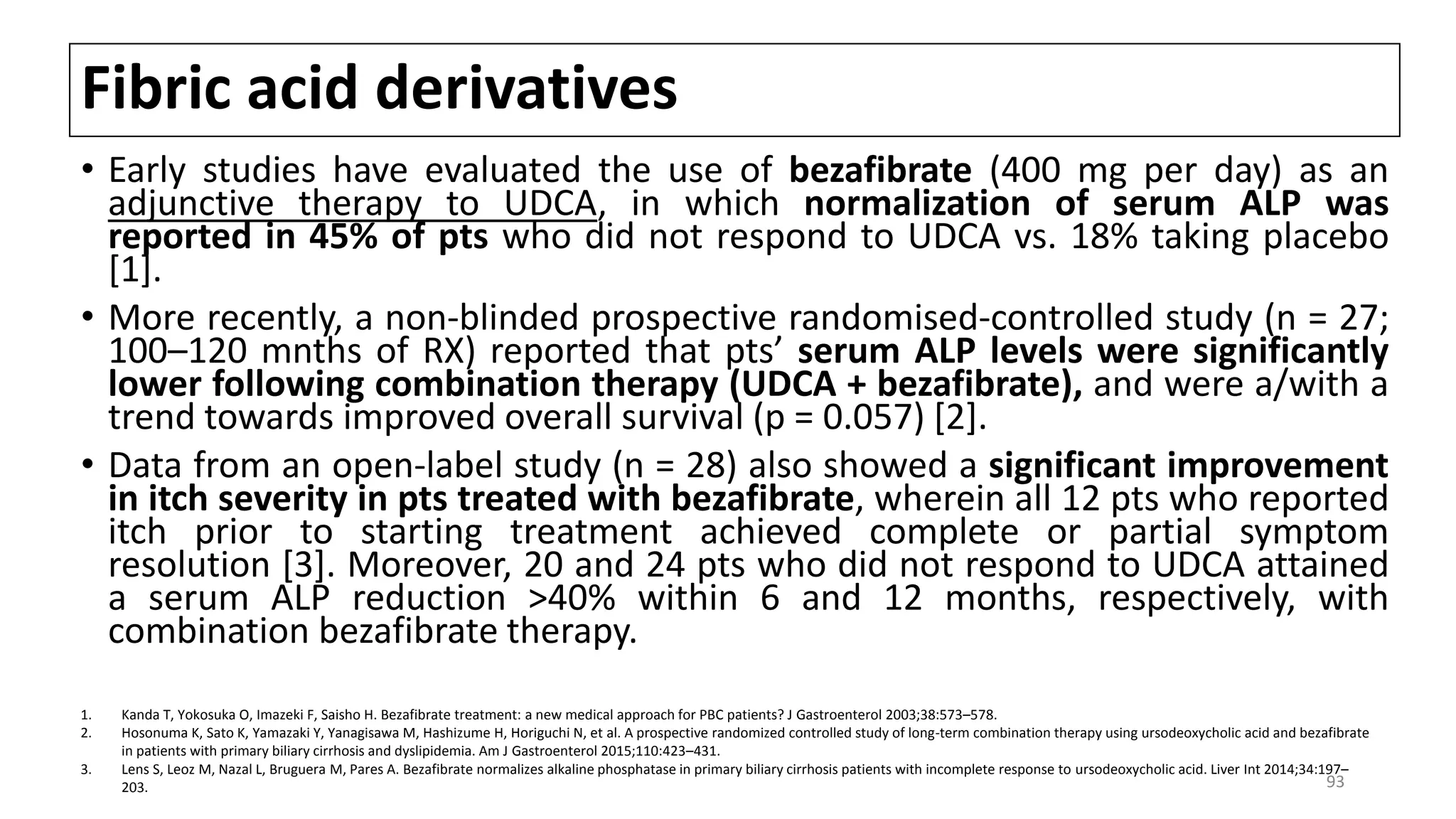 Fibric acid derivatives
• Early studies have evaluated the use of bezafibrate (400 mg per day) as an
adjunctive therapy to UDCA, in which normalization of serum ALP was
reported in 45% of pts who did not respond to UDCA vs. 18% taking placebo
[1].
• More recently, a non-blinded prospective randomised-controlled study (n = 27;
100–120 mnths of RX) reported that pts’ serum ALP levels were significantly
lower following combination therapy (UDCA + bezafibrate), and were a/with a
trend towards improved overall survival (p = 0.057) [2].
• Data from an open-label study (n = 28) also showed a significant improvement
in itch severity in pts treated with bezafibrate, wherein all 12 pts who reported
itch prior to starting treatment achieved complete or partial symptom
resolution [3]. Moreover, 20 and 24 pts who did not respond to UDCA attained
a serum ALP reduction >40% within 6 and 12 months, respectively, with
combination bezafibrate therapy.
1. Kanda T, Yokosuka O, Imazeki F, Saisho H. Bezafibrate treatment: a new medical approach for PBC patients? J Gastroenterol 2003;38:573–578.
2. Hosonuma K, Sato K, Yamazaki Y, Yanagisawa M, Hashizume H, Horiguchi N, et al. A prospective randomized controlled study of long-term combination therapy using ursodeoxycholic acid and bezafibrate
in patients with primary biliary cirrhosis and dyslipidemia. Am J Gastroenterol 2015;110:423–431.
3. Lens S, Leoz M, Nazal L, Bruguera M, Pares A. Bezafibrate normalizes alkaline phosphatase in primary biliary cirrhosis patients with incomplete response to ursodeoxycholic acid. Liver Int 2014;34:197–
203. 93
 