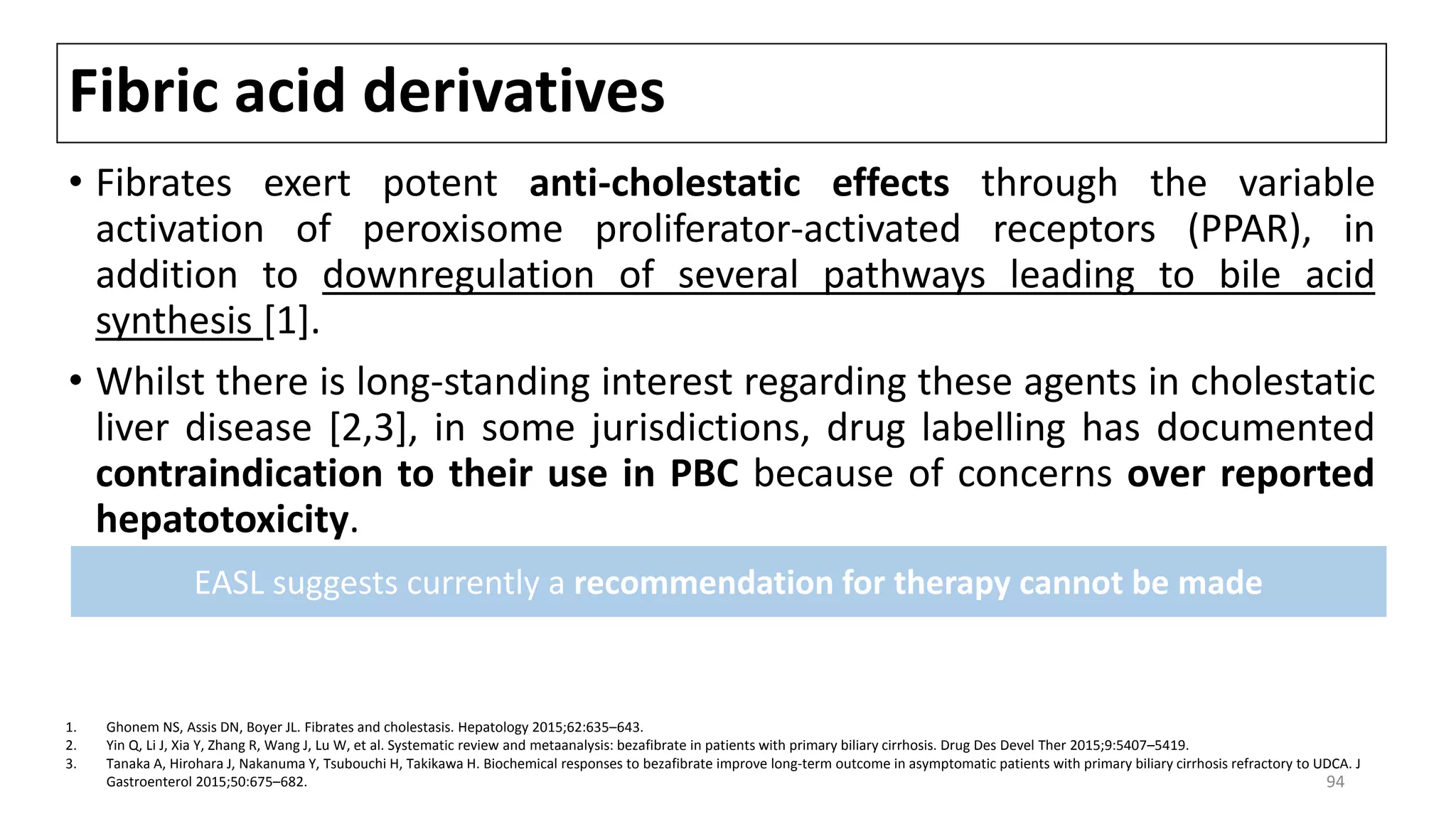 Fibric acid derivatives
• Fibrates exert potent anti-cholestatic effects through the variable
activation of peroxisome proliferator-activated receptors (PPAR), in
addition to downregulation of several pathways leading to bile acid
synthesis [1].
• Whilst there is long-standing interest regarding these agents in cholestatic
liver disease [2,3], in some jurisdictions, drug labelling has documented
contraindication to their use in PBC because of concerns over reported
hepatotoxicity.
1. Ghonem NS, Assis DN, Boyer JL. Fibrates and cholestasis. Hepatology 2015;62:635–643.
2. Yin Q, Li J, Xia Y, Zhang R, Wang J, Lu W, et al. Systematic review and metaanalysis: bezafibrate in patients with primary biliary cirrhosis. Drug Des Devel Ther 2015;9:5407–5419.
3. Tanaka A, Hirohara J, Nakanuma Y, Tsubouchi H, Takikawa H. Biochemical responses to bezafibrate improve long-term outcome in asymptomatic patients with primary biliary cirrhosis refractory to UDCA. J
Gastroenterol 2015;50:675–682.
EASL suggests currently a recommendation for therapy cannot be made
94
 