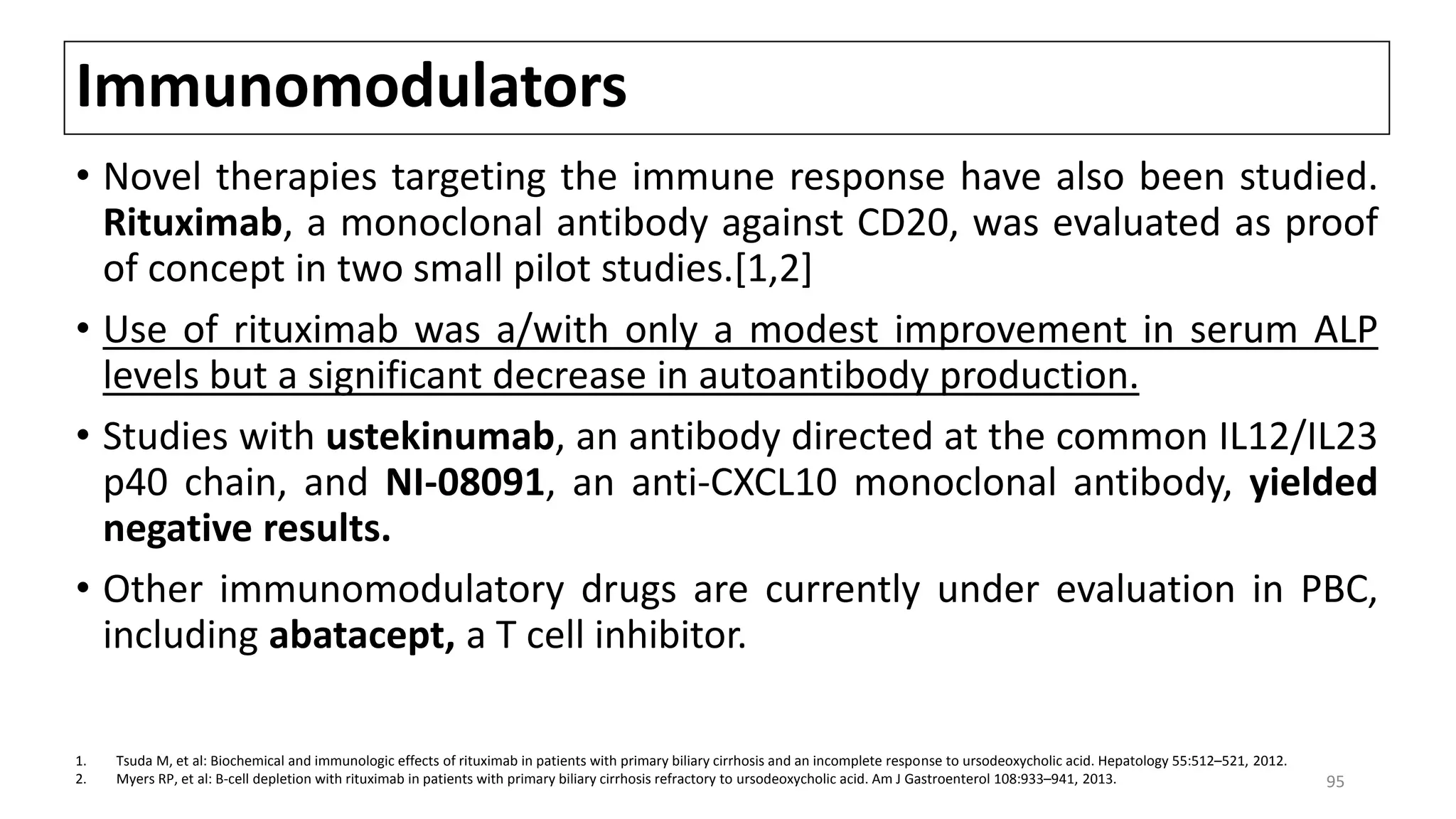 Immunomodulators
• Novel therapies targeting the immune response have also been studied.
Rituximab, a monoclonal antibody against CD20, was evaluated as proof
of concept in two small pilot studies.[1,2]
• Use of rituximab was a/with only a modest improvement in serum ALP
levels but a significant decrease in autoantibody production.
• Studies with ustekinumab, an antibody directed at the common IL12/IL23
p40 chain, and NI-08091, an anti-CXCL10 monoclonal antibody, yielded
negative results.
• Other immunomodulatory drugs are currently under evaluation in PBC,
including abatacept, a T cell inhibitor.
1. Tsuda M, et al: Biochemical and immunologic effects of rituximab in patients with primary biliary cirrhosis and an incomplete response to ursodeoxycholic acid. Hepatology 55:512–521, 2012.
2. Myers RP, et al: B-cell depletion with rituximab in patients with primary biliary cirrhosis refractory to ursodeoxycholic acid. Am J Gastroenterol 108:933–941, 2013. 95
 