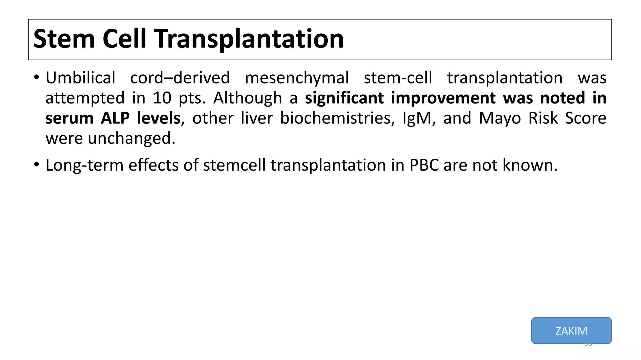 Stem Cell Transplantation
• Umbilical cord–derived mesenchymal stem-cell transplantation was
attempted in 10 pts. Although a significant improvement was noted in
serum ALP levels, other liver biochemistries, IgM, and Mayo Risk Score
were unchanged.
• Long-term effects of stemcell transplantation in PBC are not known.
ZAKIM
96
 