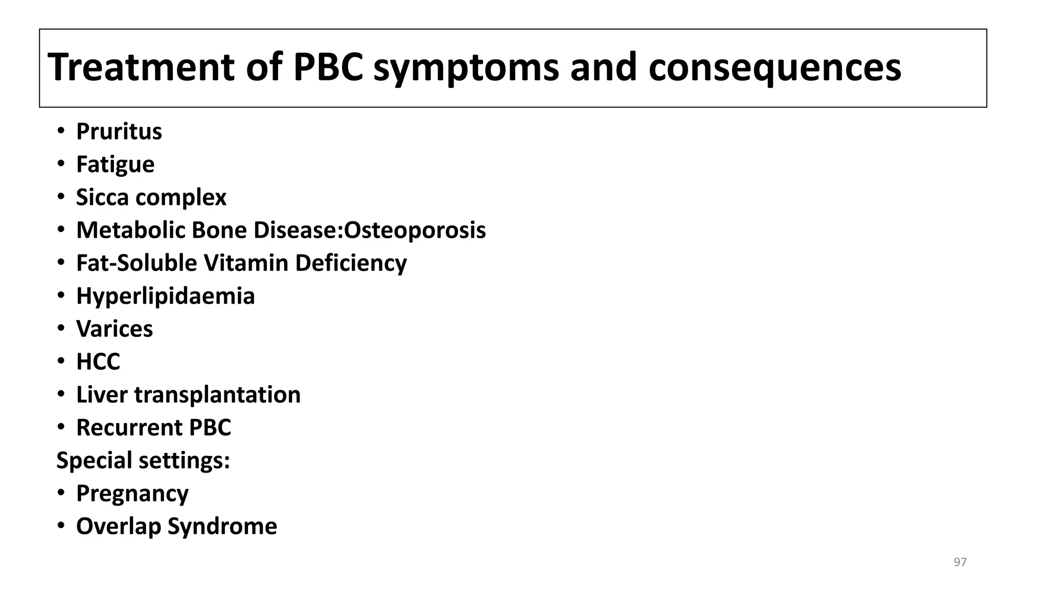 Treatment of PBC symptoms and consequences
• Pruritus
• Fatigue
• Sicca complex
• Metabolic Bone Disease:Osteoporosis
• Fat-Soluble Vitamin Deficiency
• Hyperlipidaemia
• Varices
• HCC
• Liver transplantation
• Recurrent PBC
Special settings:
• Pregnancy
• Overlap Syndrome
97
 