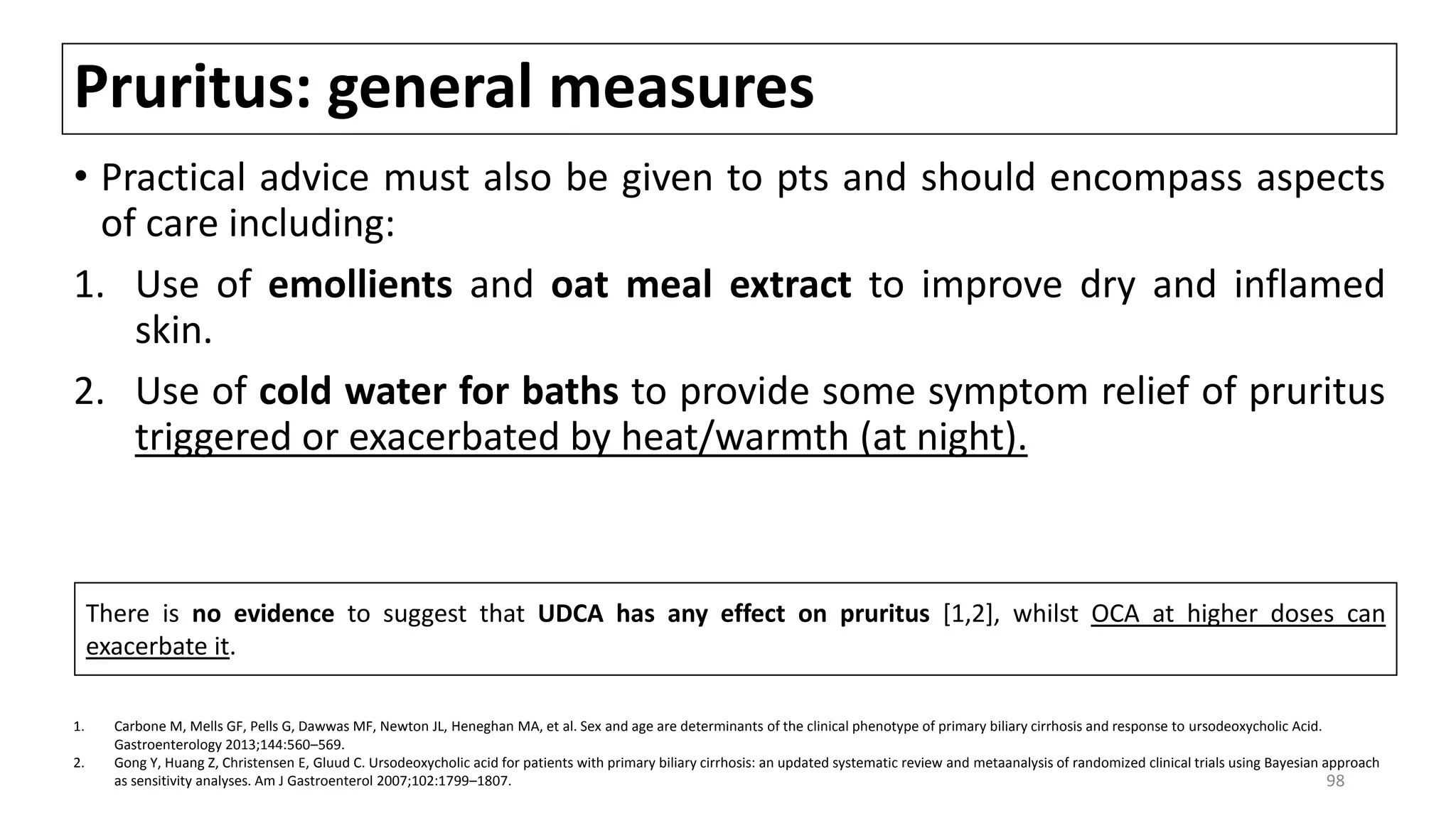 Pruritus: general measures
• Practical advice must also be given to pts and should encompass aspects
of care including:
1. Use of emollients and oat meal extract to improve dry and inflamed
skin.
2. Use of cold water for baths to provide some symptom relief of pruritus
triggered or exacerbated by heat/warmth (at night).
There is no evidence to suggest that UDCA has any effect on pruritus [1,2], whilst OCA at higher doses can
exacerbate it.
1. Carbone M, Mells GF, Pells G, Dawwas MF, Newton JL, Heneghan MA, et al. Sex and age are determinants of the clinical phenotype of primary biliary cirrhosis and response to ursodeoxycholic Acid.
Gastroenterology 2013;144:560–569.
2. Gong Y, Huang Z, Christensen E, Gluud C. Ursodeoxycholic acid for patients with primary biliary cirrhosis: an updated systematic review and metaanalysis of randomized clinical trials using Bayesian approach
as sensitivity analyses. Am J Gastroenterol 2007;102:1799–1807. 98
 