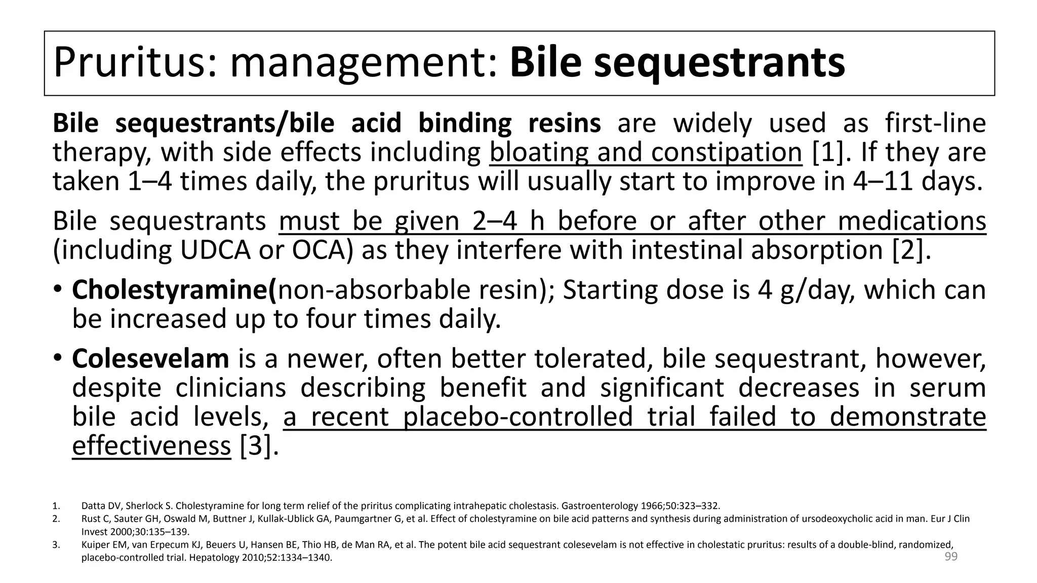 Pruritus: management: Bile sequestrants
Bile sequestrants/bile acid binding resins are widely used as first-line
therapy, with side effects including bloating and constipation [1]. If they are
taken 1–4 times daily, the pruritus will usually start to improve in 4–11 days.
Bile sequestrants must be given 2–4 h before or after other medications
(including UDCA or OCA) as they interfere with intestinal absorption [2].
• Cholestyramine(non-absorbable resin); Starting dose is 4 g/day, which can
be increased up to four times daily.
• Colesevelam is a newer, often better tolerated, bile sequestrant, however,
despite clinicians describing benefit and significant decreases in serum
bile acid levels, a recent placebo-controlled trial failed to demonstrate
effectiveness [3].
1. Datta DV, Sherlock S. Cholestyramine for long term relief of the priritus complicating intrahepatic cholestasis. Gastroenterology 1966;50:323–332.
2. Rust C, Sauter GH, Oswald M, Buttner J, Kullak-Ublick GA, Paumgartner G, et al. Effect of cholestyramine on bile acid patterns and synthesis during administration of ursodeoxycholic acid in man. Eur J Clin
Invest 2000;30:135–139.
3. Kuiper EM, van Erpecum KJ, Beuers U, Hansen BE, Thio HB, de Man RA, et al. The potent bile acid sequestrant colesevelam is not effective in cholestatic pruritus: results of a double-blind, randomized,
placebo-controlled trial. Hepatology 2010;52:1334–1340. 99
 
