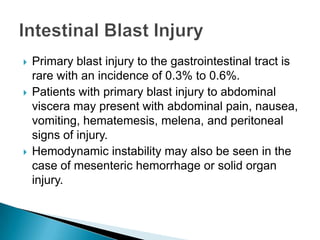 Primary blast injury to the gastrointestinal tract is rare with an incidence of 0.3% to 0.6%.Patients with primary blast injury to abdominal viscera may present with abdominal pain, nausea, vomiting, hematemesis, melena, and peritoneal signs of injury. Hemodynamic instability may also be seen in the case of mesenteric hemorrhage or solid organ injury. Intestinal Blast Injury