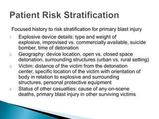 Focused history to risk stratification for primary blast injuryExplosive device details: type and weight of explosive, improvised vs. commercially available, suicide bomber, time of detonationGeography: device location, open vs. closed space detonation, surrounding structures (urban vs. rural setting)Victim: distance of the victim from the detonation center, specific location of the victim with orientation of body in relation to explosive and surrounding structures, personal protective equipmentStatus of other casualties: cause of any on-scene deaths, primary blast injury in other surviving victimsPatient Risk Stratification