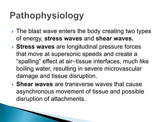 The blast wave enters the body creating two types of energy, stress waves and shear waves. Stress waves are longitudinal pressure forces that move at supersonic speeds and create a “spalling” effect at air–tissue interfaces, much like boiling water, resulting in severe microvascular damage and tissue disruption.Shear waves are transverse waves that cause asynchronous movement of tissue and possible disruption of attachments. Pathophysiology
