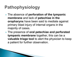 The absence of perforation of the tympanic membrane and lack of petechiae in the oropharynx have been said to mediate against primary blast injury of internal organs in the majority of cases.The presence of oral petechiae and perforated tympanic membrane together, this can be a valuable triage tool to alert the physician to keep a patient for further observation.Pathophysiology