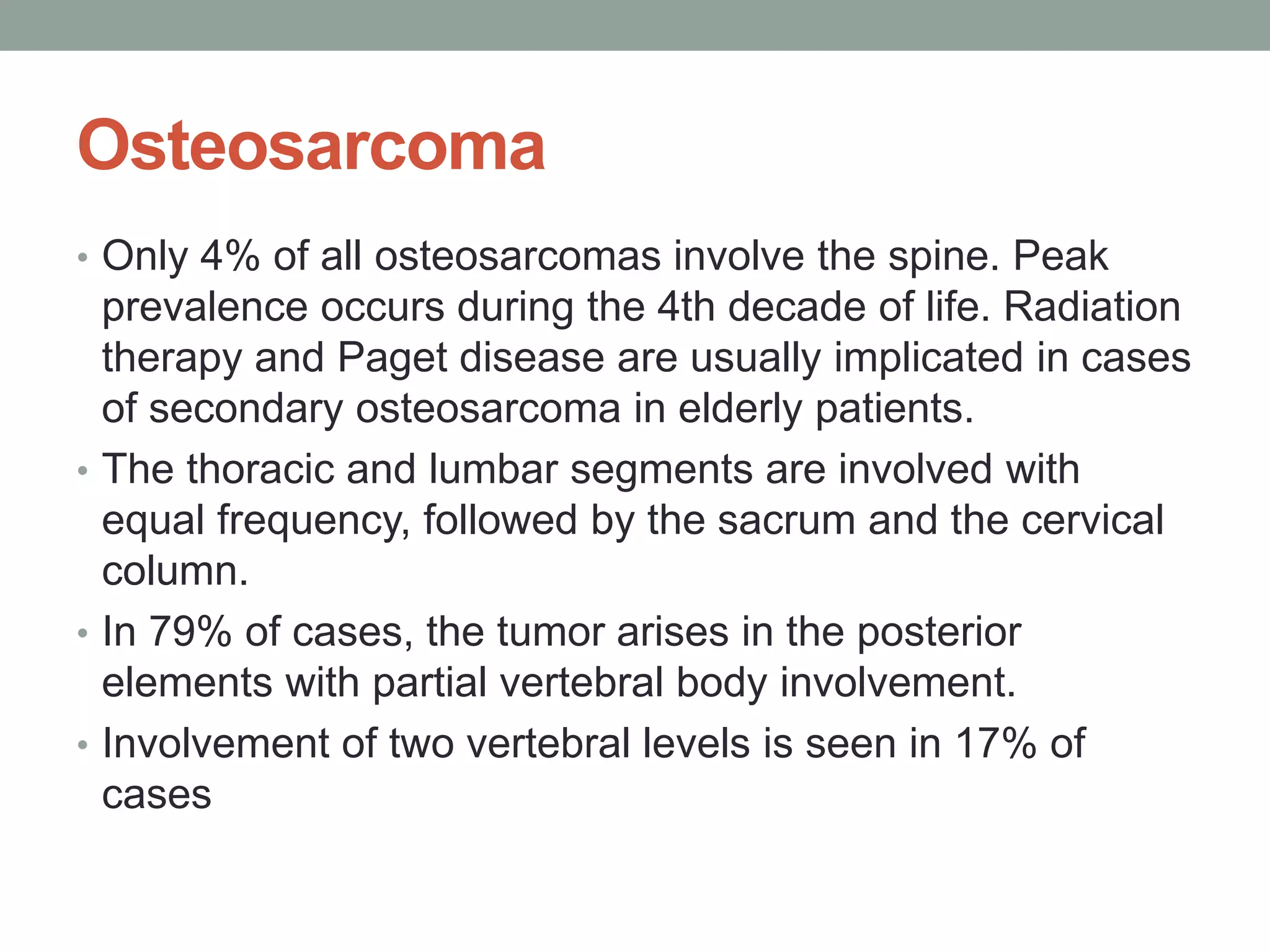 Osteosarcoma
• Only 4% of all osteosarcomas involve the spine. Peak
prevalence occurs during the 4th decade of life. Radiation
therapy and Paget disease are usually implicated in cases
of secondary osteosarcoma in elderly patients.
• The thoracic and lumbar segments are involved with
equal frequency, followed by the sacrum and the cervical
column.
• In 79% of cases, the tumor arises in the posterior
elements with partial vertebral body involvement.
• Involvement of two vertebral levels is seen in 17% of
cases
 