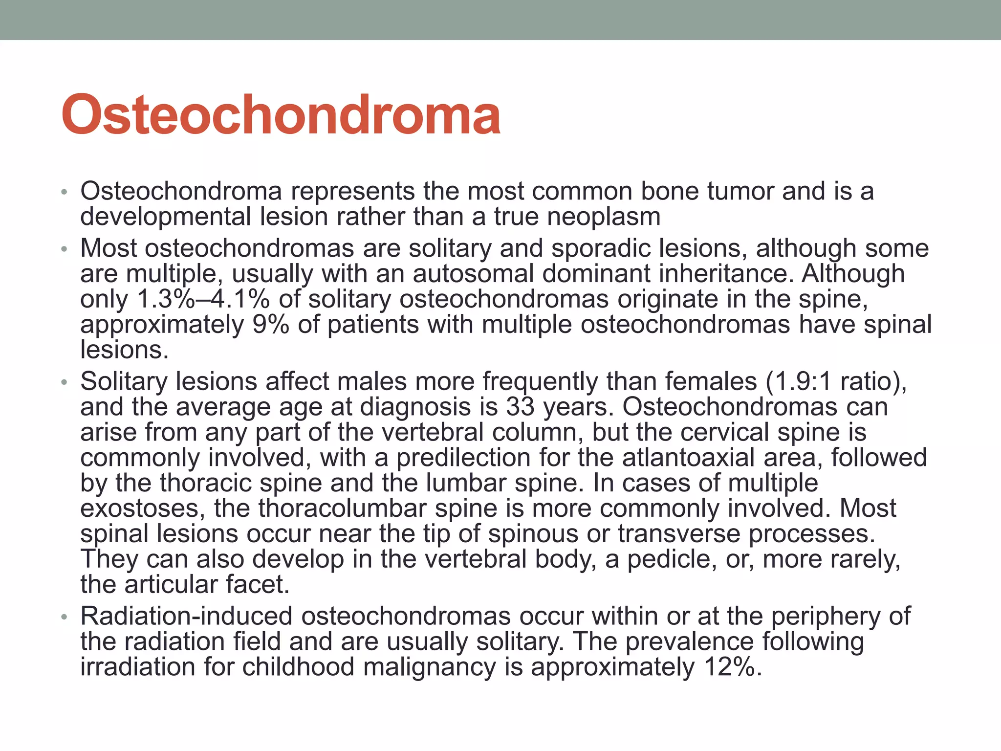 Osteochondroma
• Osteochondroma represents the most common bone tumor and is a
developmental lesion rather than a true neoplasm
• Most osteochondromas are solitary and sporadic lesions, although some
are multiple, usually with an autosomal dominant inheritance. Although
only 1.3%–4.1% of solitary osteochondromas originate in the spine,
approximately 9% of patients with multiple osteochondromas have spinal
lesions.
• Solitary lesions affect males more frequently than females (1.9:1 ratio),
and the average age at diagnosis is 33 years. Osteochondromas can
arise from any part of the vertebral column, but the cervical spine is
commonly involved, with a predilection for the atlantoaxial area, followed
by the thoracic spine and the lumbar spine. In cases of multiple
exostoses, the thoracolumbar spine is more commonly involved. Most
spinal lesions occur near the tip of spinous or transverse processes.
They can also develop in the vertebral body, a pedicle, or, more rarely,
the articular facet.
• Radiation-induced osteochondromas occur within or at the periphery of
the radiation field and are usually solitary. The prevalence following
irradiation for childhood malignancy is approximately 12%.
 