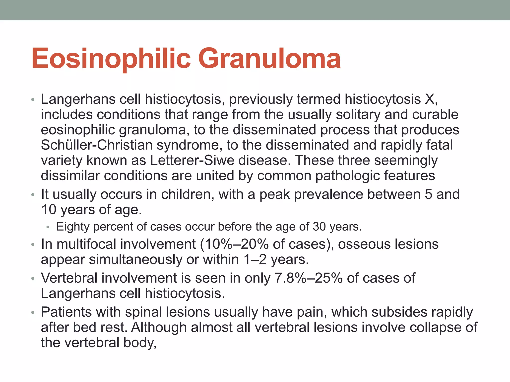 Eosinophilic Granuloma
• Langerhans cell histiocytosis, previously termed histiocytosis X,
includes conditions that range from the usually solitary and curable
eosinophilic granuloma, to the disseminated process that produces
Schüller-Christian syndrome, to the disseminated and rapidly fatal
variety known as Letterer-Siwe disease. These three seemingly
dissimilar conditions are united by common pathologic features
• It usually occurs in children, with a peak prevalence between 5 and
10 years of age.
• Eighty percent of cases occur before the age of 30 years.
• In multifocal involvement (10%–20% of cases), osseous lesions
appear simultaneously or within 1–2 years.
• Vertebral involvement is seen in only 7.8%–25% of cases of
Langerhans cell histiocytosis.
• Patients with spinal lesions usually have pain, which subsides rapidly
after bed rest. Although almost all vertebral lesions involve collapse of
the vertebral body,
 