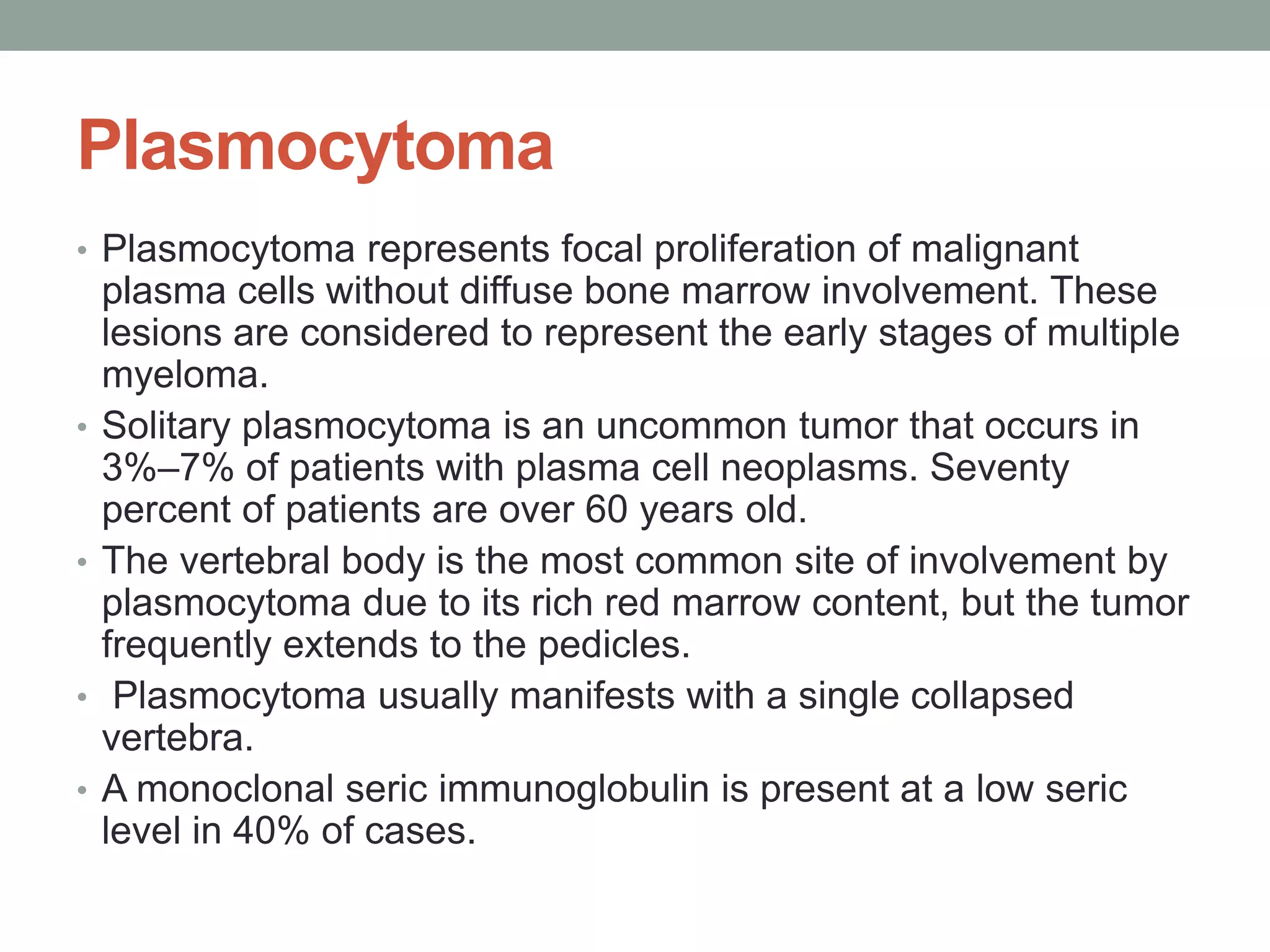 Plasmocytoma
• Plasmocytoma represents focal proliferation of malignant
plasma cells without diffuse bone marrow involvement. These
lesions are considered to represent the early stages of multiple
myeloma.
• Solitary plasmocytoma is an uncommon tumor that occurs in
3%–7% of patients with plasma cell neoplasms. Seventy
percent of patients are over 60 years old.
• The vertebral body is the most common site of involvement by
plasmocytoma due to its rich red marrow content, but the tumor
frequently extends to the pedicles.
• Plasmocytoma usually manifests with a single collapsed
vertebra.
• A monoclonal seric immunoglobulin is present at a low seric
level in 40% of cases.
 