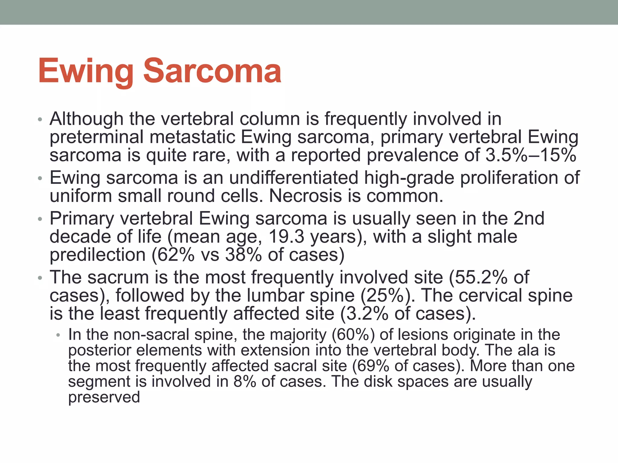 Ewing Sarcoma
• Although the vertebral column is frequently involved in
preterminal metastatic Ewing sarcoma, primary vertebral Ewing
sarcoma is quite rare, with a reported prevalence of 3.5%–15%
• Ewing sarcoma is an undifferentiated high-grade proliferation of
uniform small round cells. Necrosis is common.
• Primary vertebral Ewing sarcoma is usually seen in the 2nd
decade of life (mean age, 19.3 years), with a slight male
predilection (62% vs 38% of cases)
• The sacrum is the most frequently involved site (55.2% of
cases), followed by the lumbar spine (25%). The cervical spine
is the least frequently affected site (3.2% of cases).
• In the non-sacral spine, the majority (60%) of lesions originate in the
posterior elements with extension into the vertebral body. The ala is
the most frequently affected sacral site (69% of cases). More than one
segment is involved in 8% of cases. The disk spaces are usually
preserved
 