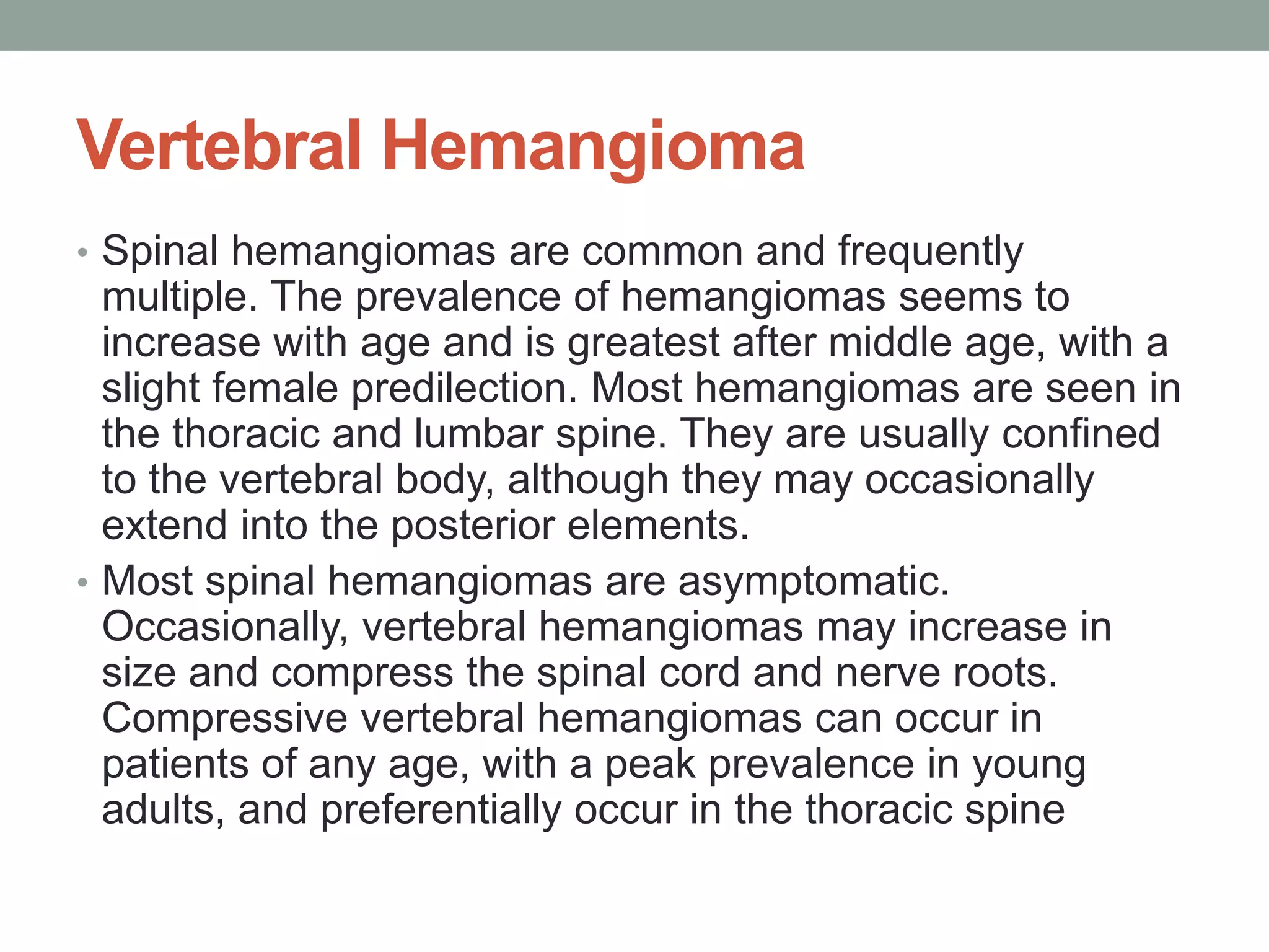 Vertebral Hemangioma
• Spinal hemangiomas are common and frequently
multiple. The prevalence of hemangiomas seems to
increase with age and is greatest after middle age, with a
slight female predilection. Most hemangiomas are seen in
the thoracic and lumbar spine. They are usually confined
to the vertebral body, although they may occasionally
extend into the posterior elements.
• Most spinal hemangiomas are asymptomatic.
Occasionally, vertebral hemangiomas may increase in
size and compress the spinal cord and nerve roots.
Compressive vertebral hemangiomas can occur in
patients of any age, with a peak prevalence in young
adults, and preferentially occur in the thoracic spine
 