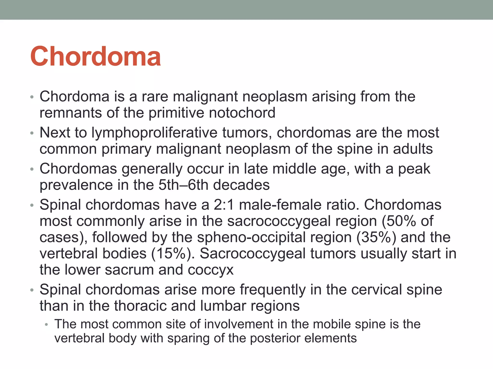 Chordoma
• Chordoma is a rare malignant neoplasm arising from the
remnants of the primitive notochord
• Next to lymphoproliferative tumors, chordomas are the most
common primary malignant neoplasm of the spine in adults
• Chordomas generally occur in late middle age, with a peak
prevalence in the 5th–6th decades
• Spinal chordomas have a 2:1 male-female ratio. Chordomas
most commonly arise in the sacrococcygeal region (50% of
cases), followed by the spheno-occipital region (35%) and the
vertebral bodies (15%). Sacrococcygeal tumors usually start in
the lower sacrum and coccyx
• Spinal chordomas arise more frequently in the cervical spine
than in the thoracic and lumbar regions
• The most common site of involvement in the mobile spine is the
vertebral body with sparing of the posterior elements
 