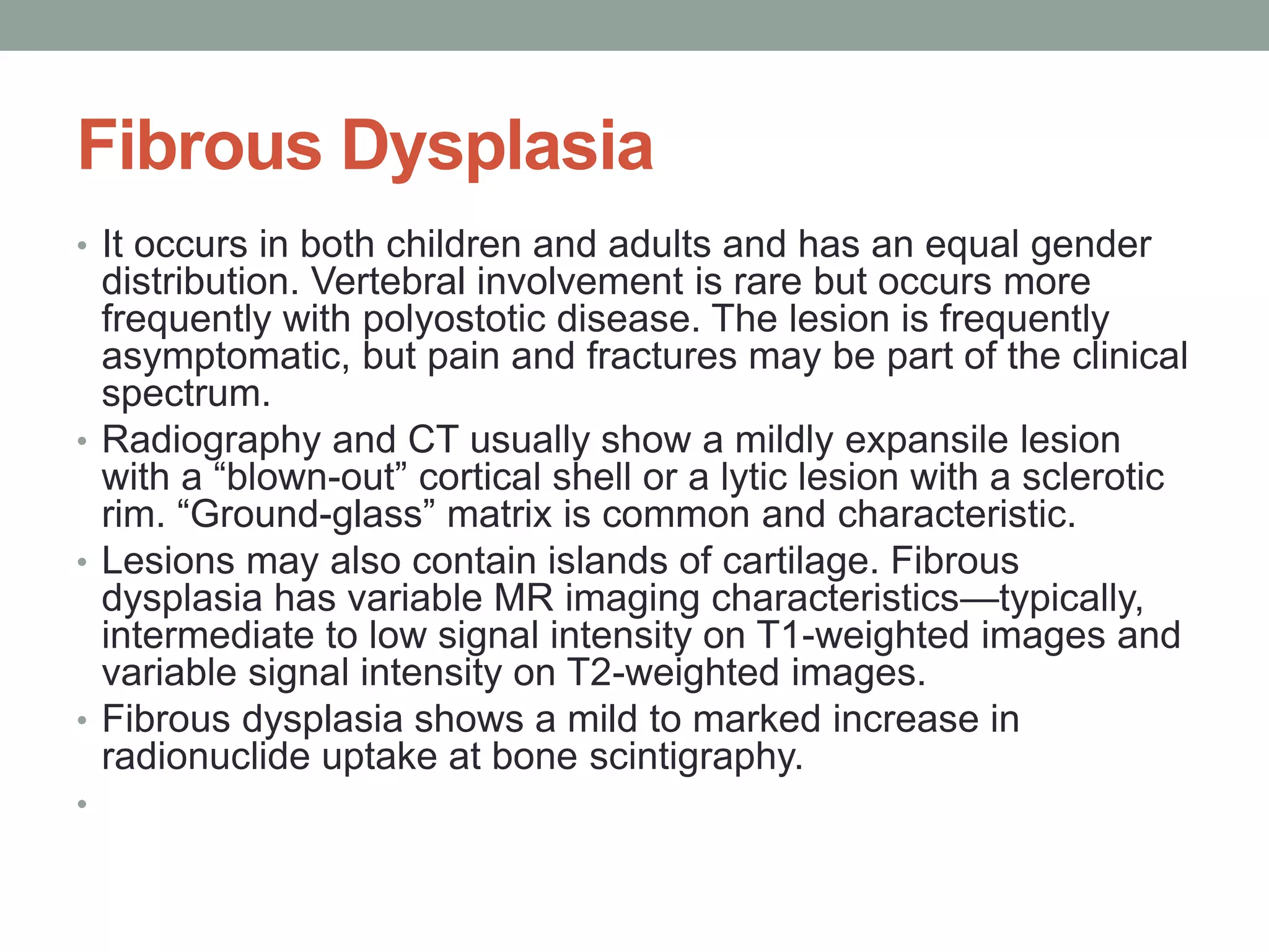 Fibrous Dysplasia
• It occurs in both children and adults and has an equal gender
distribution. Vertebral involvement is rare but occurs more
frequently with polyostotic disease. The lesion is frequently
asymptomatic, but pain and fractures may be part of the clinical
spectrum.
• Radiography and CT usually show a mildly expansile lesion
with a “blown-out” cortical shell or a lytic lesion with a sclerotic
rim. “Ground-glass” matrix is common and characteristic.
• Lesions may also contain islands of cartilage. Fibrous
dysplasia has variable MR imaging characteristics—typically,
intermediate to low signal intensity on T1-weighted images and
variable signal intensity on T2-weighted images.
• Fibrous dysplasia shows a mild to marked increase in
radionuclide uptake at bone scintigraphy.
•
 
