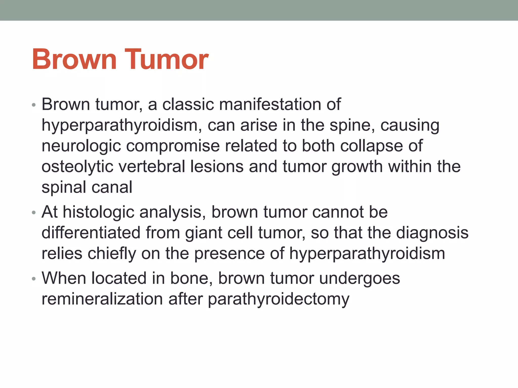 Brown Tumor
• Brown tumor, a classic manifestation of
hyperparathyroidism, can arise in the spine, causing
neurologic compromise related to both collapse of
osteolytic vertebral lesions and tumor growth within the
spinal canal
• At histologic analysis, brown tumor cannot be
differentiated from giant cell tumor, so that the diagnosis
relies chiefly on the presence of hyperparathyroidism
• When located in bone, brown tumor undergoes
remineralization after parathyroidectomy
 