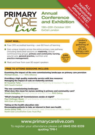 he ofe d VIP C
                                                                           pr te uote


                                                                           A thc on EE : TPR
                                                                            al ssi FR ode
                                                                   (P




                                                                             LL a al ! -1)
                                                                             at q
                                                                     le
                                                                       as
                                       Annual




                                                                         e

                                                                                n


                                                                                  re s
                                       Conference
                                       and Exhibition
                                       19th-20th October 2011
                                       ExCel London



DONT MISS...                                                                   London’s
                                                                                largest
I Free CPD accredited learning – over 60 hours of learning                   gathering of
                                                                                nurses,
I Gain unique insights across the entire primary care pathway                  GPs and
  (including dedicated sessions on maternity, clinical                       primary care
  commissioning groups, primary and community nursing,                       practitioners
  wound care, general practice, nutrition and                 3,900
                                                            attended
  practice management)                                       PCL in
                                                               2010
I Meet and hear from over 80 expert speakers


FREE TO ATTEND SESSIONS INCLUDE:
Examining the impact of the new commissioning landscape on primary care provision
Michael Dixon, Chair, NHS Alliance
Providing a high quality maternity service with less resource:
Managing the impact of cuts on maternity services
Dr Suzanne Tyler, Associate Director for Maternity & Newborn Programme
NHS South Central
The new commissioning landscape:
What does this mean for nurses working in primary and community care?
Ursula Gallagher, Borough Director and PEC Chair, NHS Ealing
‘What’s keeping GP Commissioners awake at night?’
Paul Zollinger-Read, GP and Director of Commissioning Development
NHS East of England
Taking on the health education role:
Encouraging patients to take an interest in their own health
Annie Darby OBE, Specialist Projects Lead, Directorate of Public Health
North East Lincolnshire Care Trust Plus




                 www.primarycarelive.com
      To register your attendance please call 0845 056 8339
                           quoting TPR-1
 