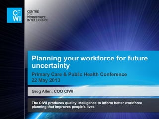 The CfWI produces quality intelligence to inform better workforce
planning that improves people’s lives
Planning your workforce for future
uncertainty
Primary Care & Public Health Conference
22 May 2013
Greg Allen, COO CfWI
 