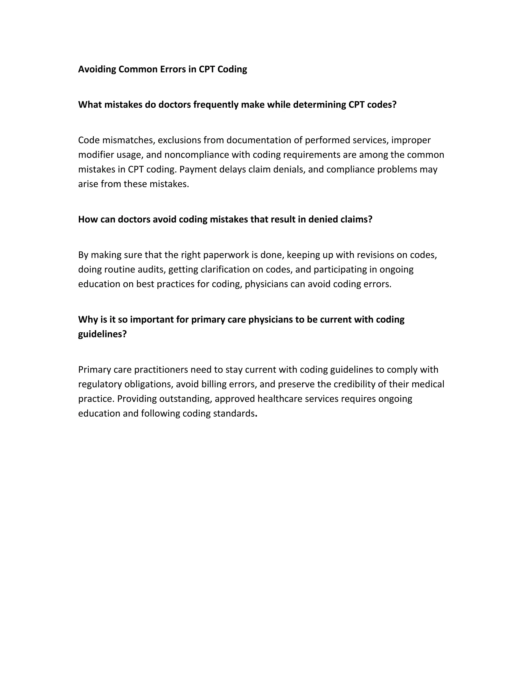 Avoiding Common Errors in CPT Coding
What mistakes do doctors frequently make while determining CPT codes?
Code mismatches, exclusions from documentation of performed services, improper
modifier usage, and noncompliance with coding requirements are among the common
mistakes in CPT coding. Payment delays claim denials, and compliance problems may
arise from these mistakes.
How can doctors avoid coding mistakes that result in denied claims?
By making sure that the right paperwork is done, keeping up with revisions on codes,
doing routine audits, getting clarification on codes, and participating in ongoing
education on best practices for coding, physicians can avoid coding errors.
Why is it so important for primary care physicians to be current with coding
guidelines?
Primary care practitioners need to stay current with coding guidelines to comply with
regulatory obligations, avoid billing errors, and preserve the credibility of their medical
practice. Providing outstanding, approved healthcare services requires ongoing
education and following coding standards.
 