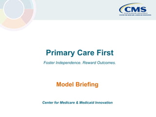 CMS Primary Cares Initiatives Center for Medicare & Medicaid Innovation 1
Primary Care First
Foster Independence. Reward Outcomes.
Model Briefing
Center for Medicare & Medicaid Innovation
 