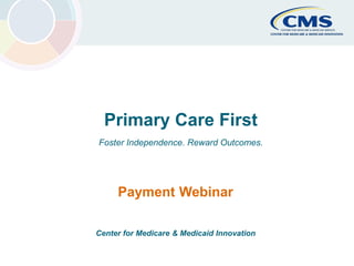 CMS Primary Cares Initiatives Center for Medicare & Medicaid Innovation 1
Primary Care First
Foster Independence. Reward Outcomes.
Payment Webinar
Center for Medicare & Medicaid Innovation
 