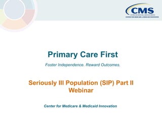 Primary Care First Center for Medicare & Medicaid Innovation 1
Primary Care First
Foster Independence. Reward Outcomes.
Seriously Ill Population (SIP) Part II
Webinar
Center for Medicare & Medicaid Innovation
 