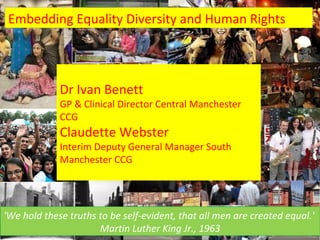 Embedding Equality Diversity and Human Rights



             Dr Ivan Benett
             GP & Clinical Director Central Manchester
             CCG
             Claudette Webster
             Interim Deputy General Manager South
             Manchester CCG



                            Dr Ivan Benett GPwSI Cardiology
'We hold these truths to be self-evident, that all men are created equal.'
   19/06/12           Martin Luther King Jr., 1963                   1
 
